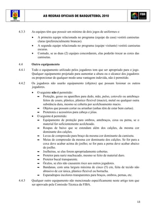 AS REGRAS OFICIAIS DE BASQUETEBOL 2010
13
4.3.3 As equipes têm que possuir um mínimo de dois jogos de uniformes e:
• A primeira equipe relacionada no programa (equipe da casa) vestirá camisetas
claras (preferencialmente brancas).
• A segunda equipe relacionada no programa (equipe visitante) vestirá camisetas
escuras.
• Contudo, se as duas (2) equipes concordarem, elas poderão trocar as cores das
camisetas.
4.4 Outro equipamento
4.4.1 Todo o equipamento utilizado pelos jogadores tem que ser apropriado para o jogo.
Qualquer equipamento projetado para aumentar a altura ou o alcance dos jogadores
ou proporcionar de qualquer modo uma vantagem indevida, não é permitido.
4.4.2 Os jogadores não usarão equipamento (objetos) que possam lesionar os outros
jogadores.
• O seguinte não é permitido:
▬ Proteção, gesso ou aparelhos para dedo, mão, pulso, cotovelo ou antebraço
feitos de couro, plástico, plástico flexível (macio), metal ou qualquer outra
substância dura, mesmo se coberta por acolchoamento macio.
▬ Objetos que possam cortar ou arranhar (unhas têm de estar bem curtas).
▬ Protetores e acessórios para cabeça e jóias.
• O seguinte é permitido:
▬ Equipamento de proteção para ombros, antebraços, coxa ou perna, se o
material for suficientemente acolchoado.
▬ Roupas de baixo que se estendam além dos calções, da mesma cor
dominante dos calções.
▬ Luvas de compressão para braço da mesma cor dominante da camiseta.
▬ Meias de compressão da mesma cor dominante dos calções. Se for para a
coxa deve acabar acima do joelho; se for para a perna deve acabar abaixo
do joelho.
▬ Joelheiras, se elas forem apropriadamente cobertas.
▬ Protetor para nariz machucado, mesmo se feito de material duro.
▬ Protetor bucal transparente.
▬ Óculos, se eles não causarem risco aos outros jogadores.
▬ Bandanas, com uma largura máxima de cinco (5) cm, feita de tecido não
abrasivo de cor única, plástico flexível ou borracha.
▬ Esparadrapos incolores transparentes para braços, ombros, pernas, etc.
4.4.3 Qualquer outro equipamento não mencionado especificamente neste artigo tem que
ser aprovado pela Comissão Técnica da FIBA.
 