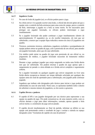 AS REGRAS OFICIAIS DE BASQUETEBOL 2010
14
Art. 5 Jogadores: Lesão
5.1 No caso de lesão de jogador (es), os oficiais podem parar o jogo.
5.2 Se a bola estiver viva quando ocorrer uma lesão, o oficial não deverá apitar até que a
equipe com o controle da bola arremesse para uma cesta de campo, perca o controle
da bola, interrompa a jogada ou a bola se torne morta. Se for necessário para
proteger um jogador lesionado, os oficiais podem interromper o jogo
imediatamente.
5.3 Se o jogador lesionado não puder continuar a jogar imediatamente (dentro de
aproximadamente 15 segundos) ou, se ele receber tratamento, ele tem que ser
substituído, a menos que a equipe fique reduzida a menos de cinco (5) jogadores em
quadra.
5.4 Técnicos, assistentes técnicos, substitutos, jogadores excluídos e acompanhantes de
equipe podem entrar na quadra de jogo, com a permissão de um oficial, para atender
um jogador lesionado, antes que ele seja substituído.
5.5 Um médico pode entrar na quadra de jogo sem permissão de um oficial se, no
julgamento do médico, o jogador lesionado necessitar de tratamento médico
imediato.
5.6 Durante o jogo, qualquer jogador que esteja sangrando ou tenha uma ferida aberta
tem que ser substituído. Ele poderá retornar à quadra de jogo apenas após o
sangramento ter parado e a área afetada ou a ferida estiver completa e seguramente
coberta.
Se o jogador lesionado ou qualquer jogador que estiver sangrando ou tiver uma
ferida aberta recuperar-se durante um tempo debitado solicitado por qualquer das
equipes antes do sinal do apontador para a substituição, este jogador pode continuar
jogando.
5.7 Jogadores que tenham sido designados pelo técnico para iniciar o jogo podem ser
substituídos no caso de uma lesão. Neste caso, os oponentes também terão o direito
de substituir o mesmo número de jogadores, se eles assim o quiserem.
Art. 6 Capitão: Deveres e poderes
6.1 O capitão (CAP) é um jogador designado por seu técnico para representar a sua
equipe na quadra de jogo. Ele pode comunicar-se, de uma maneira cortês, com os
oficiais durante o jogo para obter informações, contudo, apenas quando a bola
estiver morta e o cronômetro de jogo estiver parado.
6.2 O capitão deverá imediatamente ao final da partida, informar ao árbitro se sua
equipe está protestando contra o resultado do jogo e assinar a súmula no espaço
designado como “Assinatura do capitão em caso de protesto”.
 