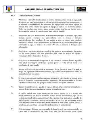 AS REGRAS OFICIAIS DE BASQUETEBOL 2010
15
Art. 7 Técnicos: Deveres e poderes
7.1 Pelo menos vinte (20) minutos antes do horário marcado para o início do jogo, cada
técnico ou seu representante deverá entregar ao apontador uma lista com os nomes e
os números correspondentes dos membros das equipes que estão aptos a jogar na
partida, bem como o nome do capitão da equipe, o técnico e o assistente técnico.
Todos os membros das equipes cujos nomes estejam inscritos na súmula têm o
direito a jogar, mesmo se eles chegarem após o início do jogo.
7.2 Pelo menos dez (10) minutos antes do horário marcado para o início do jogo, cada
técnico, deverá confirmar sua concordância com os nomes e números
correspondentes dos membros de sua equipe e com os nomes dos técnicos,
assinando a súmula. Neste momento eles deverão indicar os cinco (5) jogadores que
começarão o jogo. O técnico da equipe 'A' será o primeiro a fornecer essa
informação.
7.3 Os técnicos, assistentes técnicos, membros da equipe e acompanhantes da equipe
são as únicas pessoas que têm permissão para sentar no banco da equipe e
permanecer dentro da sua área de banco.
7.4 O técnico e o assistente técnico podem ir até a mesa de controle durante a partida
para obter informações estatísticas apenas quando a bola estiver morta e o
cronômetro de jogo parado.
7.5 Apenas o técnico está permitido a permanecer de pé durante o jogo. Ele pode se
dirigir aos jogadores verbalmente durante o jogo desde que ele permaneça dentro da
área de banco da sua equipe.
7.6 Se houver um assistente técnico, seu nome tem que ter sido inscrito na súmula antes
do início da partida (sua assinatura não é necessária). Ele assumirá todos os deveres
e poderes do técnico se, por qualquer razão, o técnico não puder continuar.
7.7 Quando o capitão deixar a quadra de jogo, o técnico deverá informar a um oficial o
número do jogador que atuará como capitão na quadra de jogo.
7.8 O capitão poderá atuar como técnico se não houver técnico ou se o técnico não
puder continuar e não houver assistente técnico inscrito na súmula de jogo (ou se
posteriormente ele não puder continuar). Se o capitão tiver que deixar a quadra de
jogo ele poderá continuar a atuar como técnico. Se ele tiver que sair devido a uma
falta desqualificante ou se ele não puder continuar a atuar como técnico devido a
uma lesão, seu substituto como capitão pode substituí-lo como técnico.
7.9 O técnico deverá designar o arremessador de lance livre de sua equipe em todos os
casos onde o arremessador de lance livre não está determinado pelas regras
 