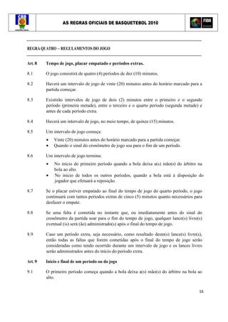 AS REGRAS OFICIAIS DE BASQUETEBOL 2010
16
REGRA QUATRO – REGULAMENTOS DO JOGO
Art. 8 Tempo de jogo, placar empatado e períodos extras.
8.1 O jogo consistirá de quatro (4) períodos de dez (10) minutos.
8.2 Haverá um intervalo de jogo de vinte (20) minutos antes do horário marcado para a
partida começar.
8.3 Existirão intervalos de jogo de dois (2) minutos entre o primeiro e o segundo
período (primeira metade), entre o terceiro e o quarto período (segunda metade) e
antes de cada período extra.
8.4 Haverá um intervalo de jogo, no meio tempo, de quinze (15) minutos.
8.5 Um intervalo de jogo começa:
• Vinte (20) minutos antes do horário marcado para a partida começar.
• Quando o sinal do cronômetro de jogo soa para o fim de um período.
8.6 Um intervalo de jogo termina:
• No início do primeiro período quando a bola deixa a(s) mão(s) do árbitro na
bola ao alto.
• No início de todos os outros períodos, quando a bola está à disposição do
jogador que efetuará a reposição.
8.7 Se o placar estiver empatado ao final do tempo de jogo do quarto período, o jogo
continuará com tantos períodos extras de cinco (5) minutos quanto necessários para
desfazer o empate.
8.8 Se uma falta é cometida no instante que, ou imediatamente antes do sinal do
cronômetro da partida soar para o fim do tempo de jogo, qualquer lance(s) livre(s)
eventual (is) será (ão) administrado(s) após o final do tempo de jogo.
8.9 Caso um período extra, seja necessário, como resultado deste(s) lance(s) livre(s),
então todas as faltas que forem cometidas após o final do tempo de jogo serão
consideradas como tendo ocorrido durante um intervalo de jogo e os lances livres
serão administrados antes do início do período extra.
Art. 9 Início e final de um período ou do jogo
9.1 O primeiro período começa quando a bola deixa a(s) mão(s) do árbitro na bola ao
alto.
 
