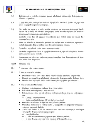AS REGRAS OFICIAIS DE BASQUETEBOL 2010
17
9.2 Todos os outros períodos começam quando a bola está à disposição do jogador que
efetuará a reposição.
9.3 O jogo não pode começar se uma das equipes não estiver na quadra de jogo com
cinco (5) jogadores prontos para jogar.
9.4 Para todos os jogos, a primeira equipe nomeada na programação (equipe local)
deverá ter o banco da equipe e seu próprio cesto do lado esquerdo da mesa de
controle, de frente para a quadra de jogo.
Contudo, se as duas (2) equipes concordarem, eles podem trocar os bancos das
equipes e/ou cestos.
9.5 Antes do primeiro e do terceiro períodos as equipes têm o direito de aquecer na
metade da quadra de jogo onde o cesto dos oponentes está situado.
9.6 As equipes trocarão de cestas para a segunda metade.
9.7 Em todos os períodos extras as equipes continuarão a jogar em direção ao mesmo
cesto como no quarto período.
9.8 Um período, período extra ou jogo terminará quando o sinal do cronômetro de jogo
soar para o final do período.
Art. 10 Status da bola
10.1 A bola pode estar viva ou morta.
10.2 A bola se torna viva quando:
• Durante a bola ao alto, a bola deixa a(s) mão(s) do árbitro no lançamento.
• Durante um lance livre, a bola está à disposição do arremessador do lance livre.
• Durante uma reposição, a bola está à disposição do jogador que irá repor.
10.3 A bola se torna morta quando:
• Qualquer cesta de campo ou lance livre é convertido.
• Um oficial apita enquanto a bola está viva.
• Está claro que a bola não irá entrar no cesto em um lance livre que será seguido
por:
▬ Outro(s) lance(s) livre(s)
▬ Outra penalidade (lance(s) livre(s) e/ou reposição).
• O sinal do cronômetro de jogo soa para o fim do período.
• O sinal do dispositivo de vinte e quatro (24) segundos soa enquanto uma equipe
está com o controle da bola.
• A bola, que está no ar em um arremesso para uma cesta de campo, é tocada por
um jogador de qualquer das equipes após:
▬ Um oficial apitar.
▬ O sinal do cronômetro de jogo soar para o fim do período.
▬ O sinal do dispositivo de vinte e quatro (24) segundos soar.
 