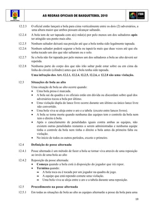 AS REGRAS OFICIAIS DE BASQUETEBOL 2010
19
12.2.3 O oficial então lançará a bola para cima verticalmente entre os dois (2) adversários, a
uma altura maior que ambos possam alcançar saltando.
12.2.4 A bola tem de ser tapeada com a(s) mão(s) por pelo menos um dos saltadores após
ter atingido seu ponto mais alto.
12.2.5 Nenhum saltador deixará sua posição até que a bola tenha sido legalmente tapeada.
12.2.6 Nenhum saltador poderá segurar a bola ou tapeá-la mais que duas vezes até que ela
tenha tocado um dos que não saltaram ou o solo.
12.2.7 Se a bola não for tapeada por pelo menos um dos saltadores a bola ao alto deverá ser
repetida.
12.2.8 Nenhuma parte do corpo dos que não irão saltar pode estar sobre ou em cima da
linha do círculo (cilindro) antes que a bola tenha sido tapeada.
Uma infração dos Art. 12.2.1, 12.2.4, 12.2.5, 12.2.6, e 12.2.8 são uma violação.
12.3 Situações de bola ao alto
Uma situação de bola ao alto ocorre quando:
• Uma bola presa é marcada.
• A bola sai da quadra e os oficiais estão em dúvida ou discordam sobre qual dos
adversários tocou a bola por último.
• Uma violação dupla do lance livre ocorre durante um último ou único lance livre
não convertido.
• Uma bola viva se aloja entre o aro e a tabela (exceto entre lances livres).
• A bola se torna morta quando nenhuma das equipes tem o controle da bola nem
tem o direito à bola.
• Após o cancelamento de penalidades iguais contra ambas as equipes, não
existem outras penalidades restantes a serem administradas e nenhuma equipe
tinha o controle da bola nem tinha o direito a bola antes da primeira falta ou
violação.
• No início de todos os outros períodos, exceto o primeiro.
12.4 Definição de posse alternada
12.4.1 Posse alternada é um método de fazer a bola se tornar viva através de uma reposição
ao invés de uma bola ao alto
12.4.2 Reposição da posse alternada:
• Começa quando a bola está à disposição do jogador que irá repor.
• Termina quando:
▬ A bola toca ou é tocada por um jogador na quadra de jogo.
▬ A equipe que está repondo comete uma violação.
▬ Uma bola viva se aloja entre o aro e a tabela durante uma reposição.
12.5 Procedimento na posse alternada
12.5.1 Em todas as situações de bola ao alto as equipes alternarão a posse da bola para uma
 