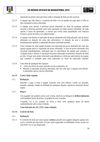 AS REGRAS OFICIAIS DE BASQUETEBOL 2010
20
reposição no ponto mais próximo onde a situação de bola ao alto ocorreu.
12.5.2 A equipe que não obteve o controle da bola viva na quadra de jogo após a bola ao
alto começará a posse alternada.
12.5.3 A equipe com direito a próxima posse alternada no final de qualquer período
iniciará o próximo período com uma reposição na linha central estendida, do lado
oposto à mesa do apontador, a menos que exista outra penalidade com lance(s)
livre(s) e posse de bola a ser administrada.
12.5.4 A equipe com direito à reposição da posse alternada será indicada pela seta de posse
alternada na direção da cesta dos adversários. A direção da seta é invertida
imediatamente quando a reposição da posse alternada termina.
12.5.5 Uma violação de uma equipe durante sua reposição da posse alternada faz com que
aquela equipe perca a reposição da posse alternada. A seta da posse alternada será
invertida imediatamente, indicando que os adversários da equipe que cometeu a
violação terão o direito à reposição da posse alternada na próxima situação de bola
ao alto. O jogo será então reiniciado concedendo-se a bola aos adversários da equipe
que cometeu a violação para uma reposição no local da reposição original.
12.5.6 Uma falta de qualquer das equipes:
• Antes do início de outro período exceto o primeiro, ou
• Durante a reposição da posse alternada, não faz com que a equipe com direito
à reposição, perca a posse alternada.
Art. 13 Como a bola é jogada
13.1 Definição
Durante o jogo, a bola é jogada somente com a(s) mão(s) e pode ser passada,
lançada, tapeada, rolada ou driblada em qualquer direção, sujeita às restrições destas
regras.
13.2 Regra
Um jogador não poderá correr com a bola, chutá-la ou bloqueá-la deliberadamente
com qualquer parte da perna, ou golpeá-la com o punho.
Contudo, vir a ter contato ou tocar a bola com qualquer parte da perna
acidentalmente não é uma violação.
Uma infração do Art. 13.2 é uma violação.
Art. 14 Controle da bola
14.1 Definição
14.1.1 O controle da bola por uma equipe começa quando um jogador daquela equipe está
com o controle de uma bola viva por estar segurando ou driblando a bola, ou por ter
uma bola viva à sua disposição.
 