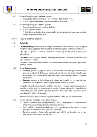 AS REGRAS OFICIAIS DE BASQUETEBOL 2010
21
14.1.2 O controle pela equipe continua quando:
• Um jogador desta equipe está com o controle de uma bola viva.
• A bola está sendo passada entre companheiros de equipe.
14.1.3 O controle pela equipe termina quando:
• Um adversário obtém o controle da bola.
• A bola se torna morta.
• A bola deixa a(s) mão(s) do arremessador em um arremesso para uma cesta de
campo ou para um lance livre.
Art. 15 Jogador em ato de arremesso
15.1 Definição
15.1.1 Um arremesso para uma cesta de campo ou um lance livre é quando a bola é segura
na(s) mão(s) do jogador e então é lançada ao ar em direção à cesta dos adversários.
Um tapa é quando a bola é direcionada com a(s) mão(s) para a cesta dos
adversários.
Uma enterrada é quando a bola é forçada para baixo na cesta dos adversários com
uma ou ambas as mãos.
Um tapa e uma enterrada também são considerados como arremessos para uma
cesta de campo.
15.1.2 O ato do arremesso:
• Começa quando o jogador inicia o movimento contínuo que normalmente
precede a soltura da bola e, no julgamento do oficial, ele tenha iniciado uma
tentativa de marcar pontos lançando, tapeando ou enterrando a bola na cesta dos
adversários.
• Termina quando a bola deixa a(s) mão(s) do jogador e, no caso de um
arremesso em suspensão, ambos os pés tenham retornado ao solo.
O jogador tentando marcar pontos pode ter o (s) braço (s) seguro por um adversário;
impedindo assim que ele possa marcar pontos. Mesmo assim ele é considerado
como tendo feito uma tentativa de marcar pontos. Nesse caso não é essencial que a
bola deixe a(s) mão(s) do jogador.
Não existe relação entre o número legal de passadas dadas e o ato do arremesso.
15.1.3 Um movimento contínuo no ato do arremesso:
• Começa quando a bola tenha parado na(s) mão(s) do jogador e o movimento de
arremesso, usualmente para cima, tenham começado.
• Pode incluir o movimento do(s) braço(s) e ou do corpo do jogador na sua
tentativa de arremessar para uma cesta de campo.
• Termina quando a bola tenha deixado a(s) mão(s) do jogador, ou se um
movimento inteiramente novo é feito.
 