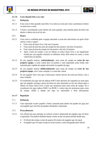 AS REGRAS OFICIAIS DE BASQUETEBOL 2010
22
Art. 16 Cesta: Quando feita e seu valor
16.1 Definição
16.1.1 Uma cesta é feita quando uma bola viva entra na cesta por cima e permanece dentro
ou atravessa a cesta.
16.1.2 A bola é considerada como dentro da cesta quando, uma mínima parte da bola está
dentro e abaixo do nível do aro.
16.2 Regra
16.2.1 Uma cesta é creditada para a equipe atacando a cesta dos adversários na qual a bola
entrou, como a seguir:
• Uma cesta de lance livre vale um (1) ponto.
• Uma cesta da área da cesta de campo de dois pontos vale dois (2) pontos.
• Uma cesta da área de campo de três pontos vale três (3) pontos.
• Após a bola ter tocado o aro no último ou único lance livre e ser legalmente
tocada por um jogador atacante ou defensor antes dela entrar na cesta, a cesta
valerá dois (2) pontos.
16.2.2 Se um jogador marcar, acidentalmente, uma cesta de campo na cesta da sua
própria equipe, a cesta valerá dois (2) pontos e será registrada como tendo sido
marcada pelo capitão da equipe adversária na quadra de jogo.
16.2.3 Se um jogador marcar deliberadamente uma cesta de campo na cesta de sua
própria equipe, isto é uma violação e a cesta não valerá.
16.2.4 Se um jogador fizer com que a bola passe inteira através da cesta por baixo, isto é
uma violação.
16.2.5 O cronômetro de jogo tem de indicar 0:00.3 (três décimos de segundo) ou mais para
que um jogador consiga a posse de bola em uma reposição ou em um rebote após o
último ou único lance livre e tente um arremesso para uma cesta de campo. Se o
cronômetro de jogo indicar 0:00.2 ou 00:00.1 o único tipo de arremesso para cesta
de campo válido é dando um tapa ou enterrando a bola diretamente
Art. 17 Reposição
17.1 Definição
17.1.1 Uma reposição ocorre quando a bola é passada para dentro da quadra de jogo por
um jogador que está fora da quadra efetuando a reposição.
17.2 Procedimento
17.2.1 Um oficial tem que entregar ou colocar a bola à disposição do jogador que irá fazer
a reposição. Ele poderá também lançar a bola ou dar um passe picado desde que:
• O oficial não esteja a mais de quatro (4) metros do jogador que irá repor.
• O jogador que irá repor esteja no local correto, como designado pelo oficial.
 