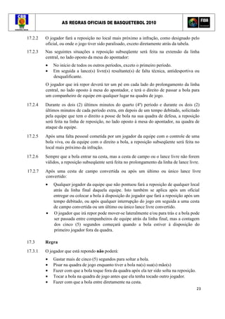 AS REGRAS OFICIAIS DE BASQUETEBOL 2010
23
17.2.2 O jogador fará a reposição no local mais próximo a infração, como designado pelo
oficial, ou onde o jogo tiver sido paralisado, exceto diretamente atrás da tabela.
17.2.3 Nas seguintes situações a reposição subseqüente será feita na extensão da linha
central, no lado oposto da mesa do apontador:
• No início de todos os outros períodos, exceto o primeiro período.
• Em seguida a lance(s) livre(s) resultante(s) de falta técnica, antidesportiva ou
desqualificante.
O jogador que irá repor deverá ter um pé em cada lado do prolongamento da linha
central, no lado oposto à mesa do apontador, e terá o direito de passar a bola para
um companheiro de equipe em qualquer lugar na quadra de jogo.
17.2.4 Durante os dois (2) últimos minutos do quarto (4º) período e durante os dois (2)
últimos minutos de cada período extra, em depois de um tempo debitado, solicitado
pela equipe que tem o direito a posse de bola na sua quadra de defesa, a reposição
será feita na linha de reposição, no lado oposto à mesa do apontador, na quadra de
ataque da equipe.
17.2.5 Após uma falta pessoal cometida por um jogador da equipe com o controle de uma
bola viva, ou da equipe com o direito a bola, a reposição subseqüente será feita no
local mais próximo da infração.
17.2.6 Sempre que a bola entrar na cesta, mas a cesta de campo ou o lance livre não forem
válidos, a reposição subseqüente será feita no prolongamento da linha de lance livre.
17.2.7 Após uma cesta de campo convertida ou após um último ou único lance livre
convertido:
• Qualquer jogador da equipe que não pontuou fará a reposição de qualquer local
atrás da linha final daquela equipe. Isto também se aplica após um oficial
entregar ou colocar a bola à disposição do jogador que fará a reposição após um
tempo debitado, ou após qualquer interrupção do jogo em seguida a uma cesta
de campo convertida ou um último ou único lance livre convertido.
• O jogador que irá repor pode mover-se lateralmente e/ou para trás e a bola pode
ser passada entre companheiros de equipe atrás da linha final, mas a contagem
dos cinco (5) segundos começará quando a bola estiver à disposição do
primeiro jogador fora da quadra.
17.3 Regra
17.3.1 O jogador que está repondo não poderá:
• Gastar mais de cinco (5) segundos para soltar a bola.
• Pisar na quadra de jogo enquanto tiver a bola na(s) sua(s) mão(s)
• Fazer com que a bola toque fora da quadra após ela ter sido solta na reposição.
• Tocar a bola na quadra de jogo antes que ela tenha tocado outro jogador.
• Fazer com que a bola entre diretamente na cesta.
 