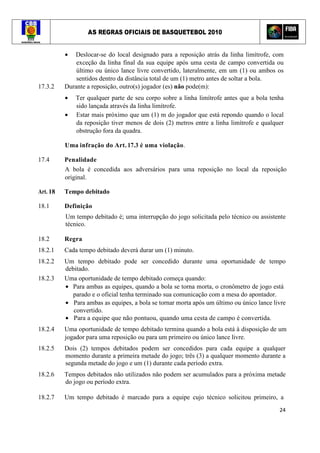 AS REGRAS OFICIAIS DE BASQUETEBOL 2010
24
• Deslocar-se do local designado para a reposição atrás da linha limítrofe, com
exceção da linha final da sua equipe após uma cesta de campo convertida ou
último ou único lance livre convertido, lateralmente, em um (1) ou ambos os
sentidos dentro da distância total de um (1) metro antes de soltar a bola.
17.3.2 Durante a reposição, outro(s) jogador (es) não pode(m):
• Ter qualquer parte de seu corpo sobre a linha limítrofe antes que a bola tenha
sido lançada através da linha limítrofe.
• Estar mais próximo que um (1) m do jogador que está repondo quando o local
da reposição tiver menos de dois (2) metros entre a linha limítrofe e qualquer
obstrução fora da quadra.
Uma infração do Art. 17.3 é uma violação.
17.4 Penalidade
A bola é concedida aos adversários para uma reposição no local da reposição
original.
Art. 18 Tempo debitado
18.1 Definição
Um tempo debitado é; uma interrupção do jogo solicitada pelo técnico ou assistente
técnico.
18.2 Regra
18.2.1 Cada tempo debitado deverá durar um (1) minuto.
18.2.2 Um tempo debitado pode ser concedido durante uma oportunidade de tempo
debitado.
18.2.3 Uma oportunidade de tempo debitado começa quando:
• Para ambas as equipes, quando a bola se torna morta, o cronômetro de jogo está
parado e o oficial tenha terminado sua comunicação com a mesa do apontador.
• Para ambas as equipes, a bola se tornar morta após um último ou único lance livre
convertido.
• Para a equipe que não pontuou, quando uma cesta de campo é convertida.
18.2.4 Uma oportunidade de tempo debitado termina quando a bola está à disposição de um
jogador para uma reposição ou para um primeiro ou único lance livre.
18.2.5 Dois (2) tempos debitados podem ser concedidos para cada equipe a qualquer
momento durante a primeira metade do jogo; três (3) a qualquer momento durante a
segunda metade do jogo e um (1) durante cada período extra.
18.2.6 Tempos debitados não utilizados não podem ser acumulados para a próxima metade
do jogo ou período extra.
18.2.7 Um tempo debitado é marcado para a equipe cujo técnico solicitou primeiro, a
 