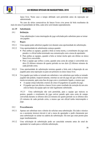 AS REGRAS OFICIAIS DE BASQUETEBOL 2010
26
lance livre. Neste caso o tempo debitado será permitido antes da reposição ser
administrada.
No caso de séries consecutivas de lances livres e/ou posse de bola resultantes de
mais de uma (1) penalidade de falta, cada série será tratada separadamente.
Art. 19 Substituição
19.1 Definição
Uma substituição é uma interrupção do jogo solicitada pelo substituto para se tornar
um jogador.
19.2 Regra
19.2.1 Uma equipe pode substituir jogador (es) durante uma oportunidade de substituição.
19.2.2 Uma oportunidade de substituição começa quando:
• Para ambas as equipes, quando a bola se torna morta, o cronômetro de jogo está
parado e o oficial tenha terminado sua comunicação com a mesa do apontador.
• Para ambas as equipes, quando a bola se tornar morta após um último ou único
lance livre convertido.
• Para a equipe que sofreu a cesta, quando uma cesta de campo é convertida nos
dois (2) últimos minutos do quarto período ou nos dois (2) últimos minutos de
cada período extra.
19.2.3 Uma oportunidade de substituição termina quando a bola está à disposição de um
jogador para uma reposição ou para um primeiro ou único lance livre.
19.2.4 Um jogador que tenha se tornado um substituto e um substituto que tenha se tornado
jogador não podem, respectivamente, retornar ou sair do jogo até que a bola se torne
morta novamente, após uma fase do jogo com o cronômetro ligado, a menos que:
• A equipe esteja reduzida a menos de cinco (5) jogadores na quadra de jogo.
• O jogador que tem direito a lances livres como resultado da correção de um erro
está no banco da equipe após ter sido legalmente substituído.
19.2.5 Uma substituição não será permitida, para a equipe que marcou os
pontos, quando o cronômetro de jogo estiver parado após uma cesta de campo
convertida durante os últimos dois (2) minutos do quarto período ou os últimos dois
(2) minutos de cada período extra, a menos que um oficial tenha interrompido o
jogo.
19.3 Procedimento
19.3.1 Apenas um substituto tem o direito de solicitar uma substituição. Ele (não o técnico
ou o assistente técnico) deverá ir até a mesa do apontador e pedir claramente por
uma substituição ou sentar na cadeira de substituição. Ele tem que estar pronto para
jogar imediatamente.
19.3.2 Uma solicitação de substituição pode ser cancelada somente antes do sinal do
apontador ter soado para a referida substituição.
 