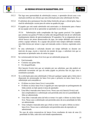 AS REGRAS OFICIAIS DE BASQUETEBOL 2010
27
19.3.3 Tão logo uma oportunidade de substituição comece, o apontador deverá soar o seu
sinal para notificar aos oficiais que uma solicitação para uma substituição foi feita.
19.3.4 O substituto deve permanecer fora das linhas limítrofes até que o oficial apite, faça o
sinal de substituição e acene para ele entrar na quadra de jogo.
19.3.5 O jogador que está sendo substituído está autorizado a ir diretamente para o banco
de sua equipe sem ter de se apresentar ao apontador ou ao oficial.
19.3.6 Substituições serão completadas tão logo quanto possível. Um jogador
que cometeu sua quinta (5ª) falta ou tenha sido desqualificado tem de ser substituído
imediatamente (dentro de aproximadamente 30 segundos). Se no julgamento de um
oficial houver um atraso desnecessário do jogo, um tempo debitado será marcado
contra a equipe infratora. Se a equipe não possuir mais tempos debitados restando,
uma falta técnica por atrasar o jogo será marcada contra o técnico, registrada como
‘B’.
19.3.7 Se uma substituição é solicitada durante um tempo debitado ou durante um
intervalo do jogo, exceto o intervalo da metade do jogo, o substituto tem que se
apresentar ao apontador antes de entrar no jogo.
19.3.8 Se o arremessador do lance livre tiver que ser substituído porque ele:
• Está lesionado.
• Cometeu sua quinta falta.
• Foi desqualificado.
O(s) lance(s) livre(s) tem que ser tentados por seu substituto, que não poderá ser
substituído novamente até que ele tenha jogado na próxima fase de jogo com o
cronômetro acionado.
19.3.9 Se a solicitação para uma substituição é feita por qualquer equipe após a bola estar à
disposição do arremessador do lance livre para o primeiro ou único lance livre, a
substituição será concedida se:
• O último ou único lance livre é convertido.
• O último ou único lance livre é seguido por uma reposição no prolongamento da
linha central, no lado oposto à mesa do apontador.
• Uma falta é marcada entre lances livres. Nesse caso o(s) lance(s) livre(s) será
(ão) completado(s) e a substituição será permitida antes da nova penalidade de
falta ser administrada.
• Uma falta é marcada antes da bola se tornar viva após o último ou único lance
livre. Nesse caso a substituição será permitida antes da nova penalidade de falta
ser administrada.
• Uma violação é marcada antes que a bola se torne viva após o último ou único
lance livre. Nesse caso a substituição será permitida antes da reposição ser
administrada.
No caso de séries consecutivas de lances livres resultantes de mais de uma (1)
penalidade de falta, cada série será tratada separadamente.
 