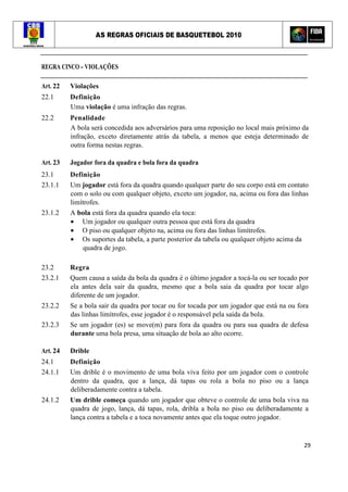 AS REGRAS OFICIAIS DE BASQUETEBOL 2010
29
REGRA CINCO - VIOLAÇÕES
Art. 22 Violações
22.1 Definição
Uma violação é uma infração das regras.
22.2 Penalidade
A bola será concedida aos adversários para uma reposição no local mais próximo da
infração, exceto diretamente atrás da tabela, a menos que esteja determinado de
outra forma nestas regras.
Art. 23 Jogador fora da quadra e bola fora da quadra
23.1 Definição
23.1.1 Um jogador está fora da quadra quando qualquer parte do seu corpo está em contato
com o solo ou com qualquer objeto, exceto um jogador, na, acima ou fora das linhas
limítrofes.
23.1.2 A bola está fora da quadra quando ela toca:
• Um jogador ou qualquer outra pessoa que está fora da quadra
• O piso ou qualquer objeto na, acima ou fora das linhas limítrofes.
• Os suportes da tabela, a parte posterior da tabela ou qualquer objeto acima da
quadra de jogo.
23.2 Regra
23.2.1 Quem causa a saída da bola da quadra é o último jogador a tocá-la ou ser tocado por
ela antes dela sair da quadra, mesmo que a bola saia da quadra por tocar algo
diferente de um jogador.
23.2.2 Se a bola sair da quadra por tocar ou for tocada por um jogador que está na ou fora
das linhas limítrofes, esse jogador é o responsável pela saída da bola.
23.2.3 Se um jogador (es) se move(m) para fora da quadra ou para sua quadra de defesa
durante uma bola presa, uma situação de bola ao alto ocorre.
Art. 24 Drible
24.1 Definição
24.1.1 Um drible é o movimento de uma bola viva feito por um jogador com o controle
dentro da quadra, que a lança, dá tapas ou rola a bola no piso ou a lança
deliberadamente contra a tabela.
24.1.2 Um drible começa quando um jogador que obteve o controle de uma bola viva na
quadra de jogo, lança, dá tapas, rola, dribla a bola no piso ou deliberadamente a
lança contra a tabela e a toca novamente antes que ela toque outro jogador.
 
