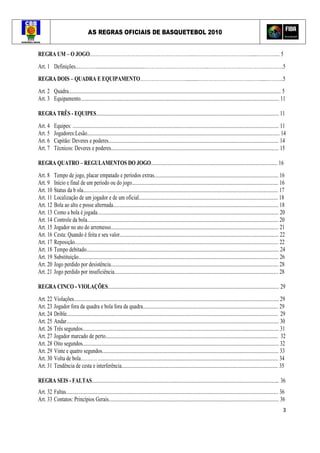 AS REGRAS OFICIAIS DE BASQUETEBOL 2010
3
REGRA UM – O JOGO.……………………………………………………...………….…………………......……..….... 5
Art. 1 Definições....………........................................………………………………...…………………………….….….….5
REGRA DOIS – QUADRA E EQUIPAMENTO………………………...........………………………….……......……….5
Art. 2 Quadra........................................................................................................................................................................... 5
Art. 3 Equipamento................................................................................................................................................................ 11
REGRA TRÊS - EQUIPES................................................................................................................................................... 11
Art. 4 Equipes: ...................................................................................................................................................................... 11
Art. 5 Jogadores:Lesão........................................................................................................................................................... 14
Art. 6 Capitão: Deveres e poderes......................................................................................................................................... 14
Art. 7 Técnicos: Deveres e poderes....................................................................................................................................... 15
REGRA QUATRO – REGULAMENTOS DO JOGO...................................................................................................... 16
Art. 8 Tempo de jogo, placar empatado e períodos extras.................................................................................................... 16
Art. 9 Início e final de um período ou do jogo...................................................................................................................... 16
Art. 10 Status da b ola............................................................................................................................................................. 17
Art. 11 Localização de um jogador e de um oficial................................................................................................................ 18
Art. 12 Bola ao alto e posse alternada..................................................................................................................................... 18
Art. 13 Como a bola é jogada.................................................................................................................................................. 20
Art. 14 Controle da bola.......................................................................................................................................................... 20
Art. 15 Jogador no ato do arremesso....................................................................................................................................... 21
Art. 16 Cesta: Quando é feita e seu valor................................................................................................................................ 22
Art. 17 Reposição.................................................................................................................................................................... 22
Art. 18 Tempo debitado........................................................................................................................................................... 24
Art. 19 Substituição................................................................................................................................................................. 26
Art. 20 Jogo perdido por desistência....................................................................................................................................... 28
Art. 21 Jogo perdido por insuficiência.................................................................................................................................... 28
REGRA CINCO - VIOLAÇÕES.......................................................................................................................................... 29
Art. 22 Violações..................................................................................................................................................................... 29
Art. 23 Jogador fora da quadra e bola fora da quadra............................................................................................................. 29
Art. 24 Drible.......................................................................................................................................................................... 29
Art. 25 Andar........................................................................................................................................................................... 30
Art. 26 Três segundos.............................................................................................................................................................. 31
Art. 27 Jogador marcado de perto........................................................................................................................................... 32
Art. 28 Oito segundos.............................................................................................................................................................. 32
Art. 29 Vinte e quatro segundos.............................................................................................................................................. 33
Art. 30 Volta de bola………. ................................................................................................................................................. 34
Art. 31 Tendência de cesta e interferência.............................................................................................................................. 35
REGRA SEIS - FALTAS....................................................................................................................................................... 36
Art. 32 Faltas........................................................................................................................................................................... 36
Art. 33 Contatos: Princípios Gerais......................................................................................................................................... 36
 
