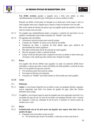 AS REGRAS OFICIAIS DE BASQUETEBOL 2010
30
Um drible termina quando o jogador toca a bola com ambas as mãos
simultaneamente ou permite que a bola pare em uma ou ambas as mãos.
Durante um drible a bola pode ser lançada ao ar desde que a bola toque o solo ou
outro jogador antes que o jogador que a lançou a toque novamente com sua mão.
Não existe limite de número de passos que um jogador pode dar quando a bola não
está em contato com sua mão.
24.1.3 Um jogador que acidentalmente perde e recupera o controle de uma bola viva na
quadra é considerado como tendo cometido um “fumble” com a bola.
24.1.4 Os seguintes não são dribles:
• Arremessos sucessivos para uma cesta de campo.
• Cometer um “fumble” no início ou no final de um drible.
• Tentativas de obter o controle da bola dando tapas para afastá-la da
proximidade dos outros jogadores.
• Dar tapas na bola para tirá-la do controle de outro jogador.
• Desviar um passe e obter o controle da bola.
• Lançar a bola de mão para mão e segurá-la em uma ou ambas as mãos antes que
ela toque o solo, desde que não cometa uma violação de andar.
24.2 Regra
Um jogador não deverá driblar uma segunda vez após seu primeiro drible haver
terminado, a menos que entre os dois (2) dribles ele tenha perdido o controle de uma
bola viva na quadra de jogo por causa de:
• Um arremesso para uma cesta de campo.
• Um toque na bola por um oponente.
• Um passe ou “fumble” que tenha tocado ou sido tocado por outro jogador.
Art. 25 Andar
25.1 Definição
25.1.1 Andar é o movimento ilegal de um ou ambos os pés, em qualquer direção, enquanto
estiver segurando uma bola viva dentro da quadra de jogo, além dos limites
definidos nesse artigo.
25.1.2 Um pivô é o movimento legal no qual um jogador que está segurando uma bola viva
na quadra de jogo dá um ou mais de um passo em qualquer direção com o mesmo
pé, enquanto o outro pé, chamado de pé de pivô, é mantido no mesmo ponto de
contato com o solo.
25.2 Regra
25.2.1 Estabelecendo um pé de pivô para um jogador que segura uma bola viva na
quadra de jogo:
• Enquanto está com ambos os pés no piso:
▬ No momento que um pé é levantado, o outro pé se torna o pé de pivô.
 