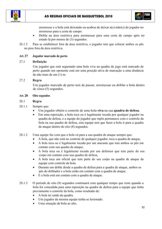 AS REGRAS OFICIAIS DE BASQUETEBOL 2010
32
arremesso e a bola está deixando ou acabou de deixar a(s) mão(s) do jogador no
arremesso para a cesta de campo.
• Dribla na área restritiva para arremessar para uma cesta de campo após ter
estado lá por menos de (3) segundos.
26.1.3 Para se estabelecer fora da área restritiva, o jogador tem que colocar ambos os pés
no piso fora da área restritiva.
Art. 27 Jogador marcado de perto
27.1 Definição
Um jogador que está segurando uma bola viva na quadra de jogo está marcado de
perto quando um oponente está em uma posição ativa de marcação a uma distância
de não mais de um (1) m.
27.2 Regra
Um jogador marcado de perto tem de passar, arremessar ou driblar a bola dentro
de cinco (5) segundos.
Art. 28 Oito segundos
28.1 Regra
28.1.1 Sempre que:
• Um jogador obtém o controle de uma bola viva na sua quadra de defesa,
• Em uma reposição, a bola toca ou é legalmente tocada por qualquer jogador na
quadra de defesa, e a equipe do jogador que repôs permanece com o controle da
bola na sua quadra de defesa, esta equipe tem que fazer a bola ir para a quadra
de ataque dentro de oito (8) segundos.
28.1.2 Uma equipe faz com que a bola vá para a sua quadra de ataque sempre que:
• A bola, que não está no controle de qualquer jogador, toca a quadra de ataque,
• A bola toca ou é legalmente tocada por um atacante que tem ambos os pés em
contato com sua quadra de ataque,
• A bola toca ou é legalmente tocada por um defensor que tem parte do seu
corpo em contato com sua quadra de defesa,
• A bola toca um oficial que tem parte do seu corpo na quadra de ataque da
equipe com controle da bola.
• Durante um drible desde a quadra de defesa para a quadra de ataque, ambos os
pés do driblador e a bola estão em contato com a quadra de ataque.
• E a bola está em contato com a quadra de ataque.
28.1.3 O período de oito (8) segundos continuará com qualquer tempo que reste quando a
bola for concedida para uma reposição na quadra de defesa para a equipe que tinha
previamente o controle da bola, como resultado de:
• A bola ter saído da quadra.
• Um jogador da mesma equipe tenha se lesionado.
• Uma situação de bola ao alto.
 