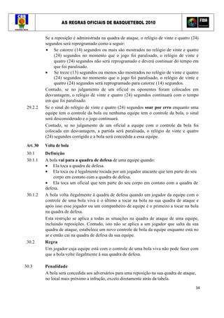 AS REGRAS OFICIAIS DE BASQUETEBOL 2010
34
Se a reposição é administrada na quadra de ataque, o relógio de vinte e quatro (24)
segundos será reprogramado como a seguir:
• Se catorze (14) segundos ou mais são mostrados no relógio de vinte e quatro
(24) segundos no momento que o jogo foi paralisado, o relógio de vinte e
quatro (24) segundos não será reprogramado e deverá continuar do tempo em
que foi paralisado.
• Se treze (13) segundos ou menos são mostrados no relógio de vinte e quatro
(24) segundos no momento que o jogo foi paralisado, o relógio de vinte e
quatro (24) segundos será reprogramado para catorze (14) segundos.
Contudo, se no julgamento de um oficial os oponentes foram colocados em
desvantagem, o relógio de vinte e quatro (24) segundos continuará com o tempo
em que foi paralisado.
29.2.2 Se o sinal do relógio de vinte e quatro (24) segundos soar por erro enquanto uma
equipe tem o controle da bola ou nenhuma equipe tem o controle da bola, o sinal
será desconsiderado e o jogo continuará.
Contudo, se no julgamento de um oficial a equipe com o controle da bola foi
colocada em desvantagem, a partida será paralisada, o relógio de vinte e quatro
(24) segundos corrigido e a bola será concedida a essa equipe.
Art. 30 Volta de bola
30.1 Definição
30.1.1 A bola vai para a quadra de defesa de uma equipe quando:
• Ela toca a quadra de defesa.
• Ela toca ou é legalmente tocada por um jogador atacante que tem parte do seu
corpo em contato com a quadra de defesa.
• Ela toca um oficial que tem parte do seu corpo em contato com a quadra de
defesa.
30.1.2 A bola volta ilegalmente à quadra de defesa quando um jogador da equipe com o
controle de uma bola viva é o último a tocar na bola na sua quadra de ataque e
após isso esse jogador ou um companheiro de equipe é o primeiro a tocar na bola
na quadra de defesa.
Esta restrição se aplica a todas as situações na quadra de ataque de uma equipe,
incluindo reposições. Contudo, isto não se aplica a um jogador que salta da sua
quadra de ataque, estabelece um novo controle de bola da equipe enquanto está no
ar e então cai na quadra de defesa da sua equipe.
30.2 Regra
Um jogador cuja equipe está com o controle de uma bola viva não pode fazer com
que a bola volte ilegalmente à sua quadra de defesa.
30.3 Penalidade
A bola será concedida aos adversários para uma reposição na sua quadra de ataque,
no local mais próximo a infração, exceto diretamente atrás da tabela.
 