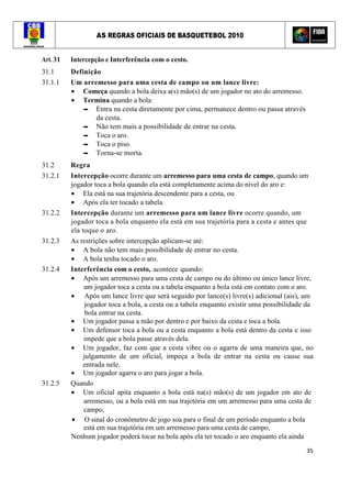 AS REGRAS OFICIAIS DE BASQUETEBOL 2010
35
Art. 31 Intercepção e Interferência com o cesto.
31.1 Definição
31.1.1 Um arremesso para uma cesta de campo ou um lance livre:
• Começa quando a bola deixa a(s) mão(s) de um jogador no ato do arremesso.
• Termina quando a bola:
▬ Entra na cesta diretamente por cima, permanece dentro ou passa através
da cesta.
▬ Não tem mais a possibilidade de entrar na cesta.
▬ Toca o aro.
▬ Toca o piso.
▬ Torna-se morta.
31.2 Regra
31.2.1 Intercepção ocorre durante um arremesso para uma cesta de campo, quando um
jogador toca a bola quando ela está completamente acima do nível do aro e:
• Ela está na sua trajetória descendente para a cesta, ou
• Após ela ter tocado a tabela.
31.2.2 Intercepção durante um arremesso para um lance livre ocorre quando, um
jogador toca a bola enquanto ela está em sua trajetória para a cesta e antes que
ela toque o aro.
31.2.3 As restrições sobre intercepção aplicam-se até:
• A bola não tem mais possibilidade de entrar no cesta.
• A bola tenha tocado o aro.
31.2.4 Interferência com o cesto, acontece quando:
• Após um arremesso para uma cesta de campo ou do último ou único lance livre,
um jogador toca a cesta ou a tabela enquanto a bola está em contato com o aro.
• Após um lance livre que será seguido por lance(s) livre(s) adicional (ais), um
jogador toca a bola, a cesta ou a tabela enquanto existir uma possibilidade da
bola entrar na cesta.
• Um jogador passa a mão por dentro e por baixo da cesta e toca a bola.
• Um defensor toca a bola ou a cesta enquanto a bola está dentro da cesta e isso
impede que a bola passe através dela.
• Um jogador, faz com que a cesta vibre ou o agarra de uma maneira que, no
julgamento de um oficial, impeça a bola de entrar na cesta ou cause sua
entrada nele.
• Um jogador agarra o aro para jogar a bola.
31.2.5 Quando
• Um oficial apita enquanto a bola está na(s) mão(s) de um jogador em ato de
arremesso, ou a bola está em sua trajetória em um arremesso para uma cesta de
campo,
• O sinal do cronômetro de jogo soa para o final de um período enquanto a bola
está em sua trajetória em um arremesso para uma cesta de campo,
Nenhum jogador poderá tocar na bola após ela ter tocado o aro enquanto ela ainda
 