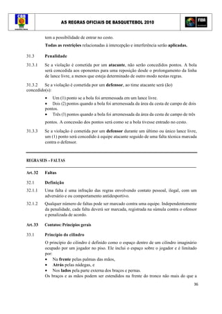 AS REGRAS OFICIAIS DE BASQUETEBOL 2010
36
tem a possibilidade de entrar no cesto.
Todas as restrições relacionadas à intercepção e interferência serão aplicadas.
31.3 Penalidade
31.3.1 Se a violação é cometida por um atacante, não serão concedidos pontos. A bola
será concedida aos oponentes para uma reposição desde o prolongamento da linha
de lance livre, a menos que esteja determinado de outro modo nestas regras.
31.3.2 Se a violação é cometida por um defensor, ao time atacante será (ão)
concedido(s):
• Um (1) ponto se a bola foi arremessada em um lance livre.
• Dois (2) pontos quando a bola foi arremessada da área da cesta de campo de dois
pontos.
• Três (3) pontos quando a bola foi arremessada da área da cesta de campo de três
pontos. A concessão dos pontos será como se a bola tivesse entrado no cesto.
31.3.3 Se a violação é cometida por um defensor durante um último ou único lance livre,
um (1) ponto será concedido à equipe atacante seguido de uma falta técnica marcada
contra o defensor.
REGRA SEIS - FALTAS
Art. 32 Faltas
32.1 Definição
32.1.1 Uma falta é uma infração das regras envolvendo contato pessoal, ilegal, com um
adversário e ou comportamento antidesportivo.
32.1.2 Qualquer número de faltas pode ser marcado contra uma equipe. Independentemente
da penalidade, cada falta deverá ser marcada, registrada na súmula contra o ofensor
e penalizada de acordo.
Art. 33 Contatos: Princípios gerais
33.1 Princípio do cilindro
O princípio do cilindro é definido como o espaço dentro de um cilindro imaginário
ocupado por um jogador no piso. Ele inclui o espaço sobre o jogador e é limitado
por:
• Na frente pelas palmas das mãos,
• Atrás pelas nádegas, e
• Nos lados pela parte externa dos braços e pernas.
Os braços e as mãos podem ser estendidos na frente do tronco não mais do que a
 