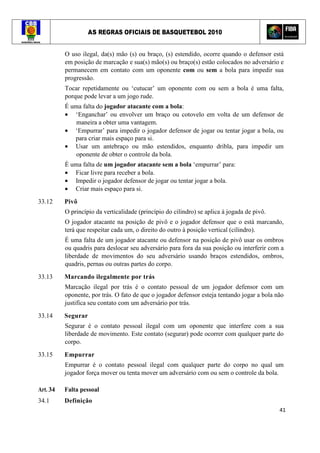 AS REGRAS OFICIAIS DE BASQUETEBOL 2010
41
O uso ilegal, da(s) mão (s) ou braço, (s) estendido, ocorre quando o defensor está
em posição de marcação e sua(s) mão(s) ou braço(s) estão colocados no adversário e
permanecem em contato com um oponente com ou sem a bola para impedir sua
progressão.
Tocar repetidamente ou ‘cutucar’ um oponente com ou sem a bola é uma falta,
porque pode levar a um jogo rude.
É uma falta do jogador atacante com a bola:
• ‘Enganchar’ ou envolver um braço ou cotovelo em volta de um defensor de
maneira a obter uma vantagem.
• ‘Empurrar’ para impedir o jogador defensor de jogar ou tentar jogar a bola, ou
para criar mais espaço para si.
• Usar um antebraço ou mão estendidos, enquanto dribla, para impedir um
oponente de obter o controle da bola.
É uma falta de um jogador atacante sem a bola ‘empurrar’ para:
• Ficar livre para receber a bola.
• Impedir o jogador defensor de jogar ou tentar jogar a bola.
• Criar mais espaço para si.
33.12 Pivô
O princípio da verticalidade (princípio do cilindro) se aplica à jogada de pivô.
O jogador atacante na posição de pivô e o jogador defensor que o está marcando,
terá que respeitar cada um, o direito do outro à posição vertical (cilindro).
É uma falta de um jogador atacante ou defensor na posição de pivô usar os ombros
ou quadris para deslocar seu adversário para fora da sua posição ou interferir com a
liberdade de movimentos do seu adversário usando braços estendidos, ombros,
quadris, pernas ou outras partes do corpo.
33.13 Marcando ilegalmente por trás
Marcação ilegal por trás é o contato pessoal de um jogador defensor com um
oponente, por trás. O fato de que o jogador defensor esteja tentando jogar a bola não
justifica seu contato com um adversário por trás.
33.14 Segurar
Segurar é o contato pessoal ilegal com um oponente que interfere com a sua
liberdade de movimento. Este contato (segurar) pode ocorrer com qualquer parte do
corpo.
33.15 Empurrar
Empurrar é o contato pessoal ilegal com qualquer parte do corpo no qual um
jogador força mover ou tenta mover um adversário com ou sem o controle da bola.
Art. 34 Falta pessoal
34.1 Definição
 
