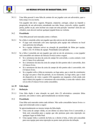 AS REGRAS OFICIAIS DE BASQUETEBOL 2010
42
34.1.1 Uma falta pessoal é uma falta de contato de um jogador com um adversário, quer a
bola esteja viva ou morta.
Um jogador não deve: segurar, bloquear, empurrar, carregar, calçar ou impedir a
progressão de um adversário estendendo sua mão, braço, cotovelo, ombro, quadril,
perna, joelho ou pé, nem inclinar seu corpo em uma posição ‘anormal’ (fora do seu
cilindro), nem deverá realizar qualquer jogada bruta ou violenta.
34.2 Penalidade
Uma falta pessoal será marcada contra o infrator.
34.2.1 Se a falta é cometida sobre um jogador que não está no ato do arremesso.
• O jogo será reiniciado com uma reposição pela equipe não infratora no local
mais próximo da infração.
• Se a equipe infratora estiver na situação de penalidade de faltas por equipe,
então o Art. 41 (Faltas de equipe: Penalidade) será aplicado.
34.2.2 Se a falta é cometida em um jogador que está no ato de arremesso, a esse jogador
será concedido um número de lance(s) livre(s) como a seguir:
• Se o arremesso da área da cesta de campo for convertido, a cesta contará e terá
um (1) lance livre adicional.
• Se o arremesso da área da cesta de campo de dois pontos não é convertido, dois
(2) lances livres.
• Se o arremesso da área da cesta de campo de três pontos não é convertido, três
(3) lances livres.
• Se o jogador sofre a falta no momento, ou logo antes, que o sinal do cronômetro
de jogo soe para o final do período, ou no momento, ou logo antes, que o sinal
do dispositivo de vinte e quatro (24) segundos soe enquanto a bola ainda está
na(s) mão(s) do jogador e o arremesso são convertidos, a cesta não valerá e dois
(2) ou três (3) lances livres serão concedidos.
Art. 35 Falta dupla
35.1 Definição
35.1.1 Uma falta dupla é uma situação na qual; dois (2) adversários cometem faltas
pessoais, um contra o outro, aproximadamente ao mesmo tempo.
35.2 Penalidade
Uma falta será marcada contra cada infrator. Não serão concedidos lances livres e o
jogo será reiniciado como a seguir:
Se aproximadamente ao mesmo tempo da falta dupla
• Uma cesta de campo válida, ou um último ou único lance livre é convertido, a
bola será concedida para a equipe que não pontuou para uma reposição em
qualquer lugar na linha final.
• Uma equipe tinha o controle da bola ou o direito à bola, a bola será concedida
para essa equipe para uma reposição no ponto mais próximo da infração.
 