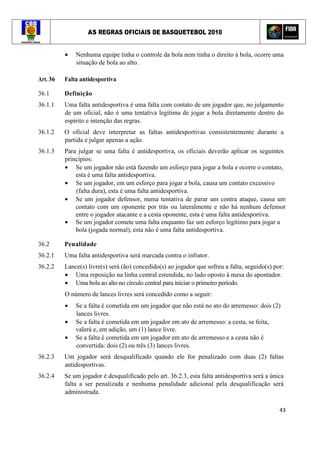 AS REGRAS OFICIAIS DE BASQUETEBOL 2010
43
• Nenhuma equipe tinha o controle da bola nem tinha o direito à bola, ocorre uma
situação de bola ao alto.
Art. 36 Falta antidesportiva
36.1 Definição
36.1.1 Uma falta antidesportiva é uma falta com contato de um jogador que, no julgamento
de um oficial, não é uma tentativa legítima de jogar a bola diretamente dentro do
espírito e intenção das regras.
36.1.2 O oficial deve interpretar as faltas antidesportivas consistentemente durante a
partida e julgar apenas a ação.
36.1.3 Para julgar se uma falta é antidesportiva, os oficiais deverão aplicar os seguintes
princípios:
• Se um jogador não está fazendo um esforço para jogar a bola e ocorre o contato,
esta é uma falta antidesportiva.
• Se um jogador, em um esforço para jogar a bola, causa um contato excessivo
(falta dura), esta é uma falta antidesportiva.
• Se um jogador defensor, numa tentativa de parar um contra ataque, causa um
contato com um oponente por trás ou lateralmente e não há nenhum defensor
entre o jogador atacante e a cesta oponente, esta é uma falta antidesportiva.
• Se um jogador comete uma falta enquanto faz um esforço legítimo para jogar a
bola (jogada normal), esta não é uma falta antidesportiva.
36.2 Penalidade
36.2.1 Uma falta antidesportiva será marcada contra o infrator.
36.2.2 Lance(s) livre(s) será (ão) concedido(s) ao jogador que sofreu a falta, seguido(s) por:
• Uma reposição na linha central estendida, no lado oposto à mesa do apontador.
• Uma bola ao alto no círculo central para iniciar o primeiro período.
O número de lances livres será concedido como a seguir:
• Se a falta é cometida em um jogador que não está no ato do arremesso: dois (2)
lances livres.
• Se a falta é cometida em um jogador em ato de arremesso: a cesta, se feita,
valerá e, em adição, um (1) lance livre.
• Se a falta é cometida em um jogador em ato de arremesso e a cesta não é
convertida: dois (2) ou três (3) lances livres.
36.2.3 Um jogador será desqualificado quando ele for penalizado com duas (2) faltas
antidesportivas.
36.2.4 Se um jogador é desqualificado pelo art. 36.2.3, esta falta antidesportiva será a única
falta a ser penalizada e nenhuma penalidade adicional pela desqualificação será
administrada.
 