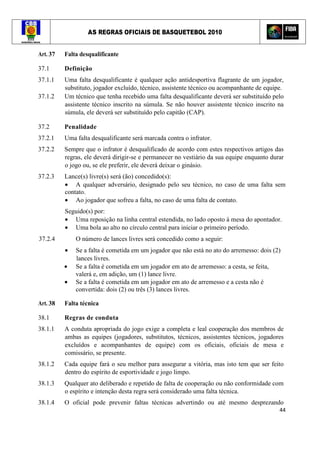 AS REGRAS OFICIAIS DE BASQUETEBOL 2010
44
Art. 37 Falta desqualificante
37.1 Definição
37.1.1 Uma falta desqualificante é qualquer ação antidesportiva flagrante de um jogador,
substituto, jogador excluído, técnico, assistente técnico ou acompanhante de equipe.
37.1.2 Um técnico que tenha recebido uma falta desqualificante deverá ser substituído pelo
assistente técnico inscrito na súmula. Se não houver assistente técnico inscrito na
súmula, ele deverá ser substituído pelo capitão (CAP).
37.2 Penalidade
37.2.1 Uma falta desqualificante será marcada contra o infrator.
37.2.2 Sempre que o infrator é desqualificado de acordo com estes respectivos artigos das
regras, ele deverá dirigir-se e permanecer no vestiário da sua equipe enquanto durar
o jogo ou, se ele preferir, ele deverá deixar o ginásio.
37.2.3 Lance(s) livre(s) será (ão) concedido(s):
• A qualquer adversário, designado pelo seu técnico, no caso de uma falta sem
contato.
• Ao jogador que sofreu a falta, no caso de uma falta de contato.
Seguido(s) por:
• Uma reposição na linha central estendida, no lado oposto à mesa do apontador.
• Uma bola ao alto no círculo central para iniciar o primeiro período.
37.2.4 O número de lances livres será concedido como a seguir:
• Se a falta é cometida em um jogador que não está no ato do arremesso: dois (2)
lances livres.
• Se a falta é cometida em um jogador em ato de arremesso: a cesta, se feita,
valerá e, em adição, um (1) lance livre.
• Se a falta é cometida em um jogador em ato de arremesso e a cesta não é
convertida: dois (2) ou três (3) lances livres.
Art. 38 Falta técnica
38.1 Regras de conduta
38.1.1 A conduta apropriada do jogo exige a completa e leal cooperação dos membros de
ambas as equipes (jogadores, substitutos, técnicos, assistentes técnicos, jogadores
excluídos e acompanhantes de equipe) com os oficiais, oficiais de mesa e
comissário, se presente.
38.1.2 Cada equipe fará o seu melhor para assegurar a vitória, mas isto tem que ser feito
dentro do espírito de esportividade e jogo limpo.
38.1.3 Qualquer ato deliberado e repetido de falta de cooperação ou não conformidade com
o espírito e intenção desta regra será considerado uma falta técnica.
38.1.4 O oficial pode prevenir faltas técnicas advertindo ou até mesmo desprezando
 