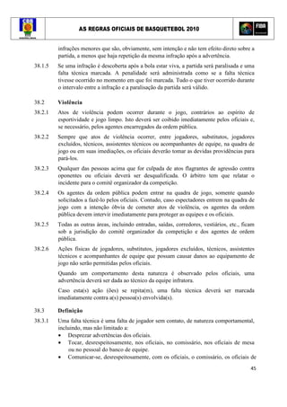 AS REGRAS OFICIAIS DE BASQUETEBOL 2010
45
infrações menores que são, obviamente, sem intenção e não tem efeito direto sobre a
partida, a menos que haja repetição da mesma infração após a advertência.
38.1.5 Se uma infração é descoberta após a bola estar viva, a partida será paralisada e uma
falta técnica marcada. A penalidade será administrada como se a falta técnica
tivesse ocorrido no momento em que foi marcada. Tudo o que tiver ocorrido durante
o intervalo entre a infração e a paralisação da partida será válido.
38.2 Violência
38.2.1 Atos de violência podem ocorrer durante o jogo, contrários ao espírito de
esportividade e jogo limpo. Isto deverá ser coibido imediatamente pelos oficiais e,
se necessário, pelos agentes encarregados da ordem pública.
38.2.2 Sempre que atos de violência ocorrer, entre jogadores, substitutos, jogadores
excluídos, técnicos, assistentes técnicos ou acompanhantes de equipe, na quadra de
jogo ou em suas imediações, os oficiais deverão tomar as devidas providências para
pará-los.
38.2.3 Qualquer das pessoas acima que for culpada de atos flagrantes de agressão contra
oponentes ou oficiais deverá ser desqualificada. O árbitro tem que relatar o
incidente para o comitê organizador da competição.
38.2.4 Os agentes da ordem pública podem entrar na quadra de jogo, somente quando
solicitados a fazê-lo pelos oficiais. Contudo, caso espectadores entrem na quadra de
jogo com a intenção óbvia de cometer atos de violência, os agentes da ordem
pública devem intervir imediatamente para proteger as equipes e os oficiais.
38.2.5 Todas as outras áreas, incluindo entradas, saídas, corredores, vestiários, etc., ficam
sob a jurisdição do comitê organizador da competição e dos agentes de ordem
pública.
38.2.6 Ações físicas de jogadores, substitutos, jogadores excluídos, técnicos, assistentes
técnicos e acompanhantes de equipe que possam causar danos ao equipamento de
jogo não serão permitidas pelos oficiais.
Quando um comportamento desta natureza é observado pelos oficiais, uma
advertência deverá ser dada ao técnico da equipe infratora.
Caso esta(s) ação (ões) se repita(m), uma falta técnica deverá ser marcada
imediatamente contra a(s) pessoa(s) envolvida(s).
38.3 Definição
38.3.1 Uma falta técnica é uma falta de jogador sem contato, de natureza comportamental,
incluindo, mas não limitado a:
• Desprezar advertências dos oficiais.
• Tocar, desrespeitosamente, nos oficiais, no comissário, nos oficiais de mesa
ou no pessoal do banco de equipe.
• Comunicar-se, desrespeitosamente, com os oficiais, o comissário, os oficiais de
 