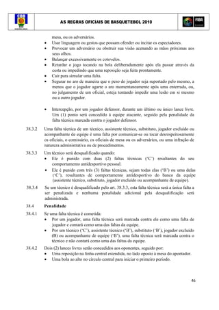 AS REGRAS OFICIAIS DE BASQUETEBOL 2010
46
mesa, ou os adversários.
• Usar linguagem ou gestos que possam ofender ou incitar os espectadores.
• Provocar um adversário ou obstruir sua visão acenando as mãos próximas aos
seus olhos.
• Balançar excessivamente os cotovelos.
• Retardar o jogo tocando na bola deliberadamente após ela passar através da
cesta ou impedindo que uma reposição seja feita prontamente.
• Cair para simular uma falta.
• Segurar no aro de maneira que o peso do jogador seja suportado pelo mesmo, a
menos que o jogador agarre o aro momentaneamente após uma enterrada, ou,
no julgamento de um oficial, esteja tentando impedir uma lesão em si mesmo
ou a outro jogador.
• Intercepção, por um jogador defensor, durante um último ou único lance livre.
Um (1) ponto será concedido à equipe atacante, seguido pela penalidade da
falta técnica marcada contra o jogador defensor.
38.3.2 Uma falta técnica de um técnico, assistente técnico, substituto, jogador excluído ou
acompanhante de equipe é uma falta por comunicar-se ou tocar desrespeitosamente
os oficiais, o comissário, os oficiais de mesa ou os adversários, ou uma infração de
natureza administrativa ou de procedimentos.
38.3.3 Um técnico será desqualificado quando:
• Ele é punido com duas (2) faltas técnicas (‘C’) resultantes do seu
comportamento antidesportivo pessoal.
• Ele é punido com três (3) faltas técnicas, sejam todas elas (‘B’) ou uma delas
(‘C’), resultantes de comportamento antidesportivo do banco da equipe
(assistente técnico, substituto, jogador excluído ou acompanhante de equipe).
38.3.4 Se um técnico é desqualificado pelo art. 38.3.3, esta falta técnica será a única falta a
ser penalizada e nenhuma penalidade adicional pela desqualificação será
administrada.
38.4 Penalidade
38.4.1 Se uma falta técnica é cometida:
• Por um jogador, uma falta técnica será marcada contra ele como uma falta de
jogador e contará como uma das faltas da equipe.
• Por um técnico (‘C’), assistente técnico (‘B’), substituto (‘B’), jogador excluído
(B) ou acompanhante de equipe (‘B’), uma falta técnica será marcada contra o
técnico e não contará como uma das faltas da equipe.
38.4.2 Dois (2) lances livres serão concedidos aos oponentes, seguido por:
• Uma reposição na linha central estendida, no lado oposto à mesa do apontador.
• Uma bola ao alto no círculo central para iniciar o primeiro período.
 