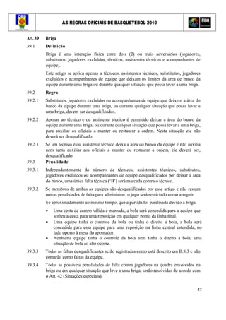 AS REGRAS OFICIAIS DE BASQUETEBOL 2010
47
Art. 39 Briga
39.1 Definição
Briga é uma interação física entre dois (2) ou mais adversários (jogadores,
substitutos, jogadores excluídos, técnicos, assistentes técnicos e acompanhantes de
equipe).
Este artigo se aplica apenas a técnicos, assistentes técnicos, substitutos, jogadores
excluídos e acompanhantes de equipe que deixam os limites da área de banco da
equipe durante uma briga ou durante qualquer situação que possa levar a uma briga.
39.2 Regra
39.2.1 Substitutos, jogadores excluídos ou acompanhantes de equipe que deixem a área do
banco da equipe durante uma briga, ou durante qualquer situação que possa levar a
uma briga, devem ser desqualificados.
39.2.2 Apenas ao técnico e ou assistente técnico é permitido deixar a área do banco da
equipe durante uma briga, ou durante qualquer situação que possa levar a uma briga,
para auxiliar os oficiais a manter ou restaurar a ordem. Nesta situação ele não
deverá ser desqualificado.
39.2.3 Se um técnico e/ou assistente técnico deixa a área do banco da equipe e não auxilia
nem tenta auxiliar aos oficiais a manter ou restaurar a ordem, ele deverá ser,
desqualificado.
39.3 Penalidade
39.3.1 Independentemente do número de técnicos, assistentes técnicos, substitutos,
jogadores excluídos ou acompanhantes de equipe desqualificados por deixar a área
do banco, uma única falta técnica (‘B’) será marcada contra o técnico.
39.3.2 Se membros de ambas as equipes são desqualificados por esse artigo e não restam
outras penalidades de falta para administrar, o jogo será reiniciado como a seguir.
Se aproximadamente ao mesmo tempo, que a partida foi paralisada devido à briga:
• Uma cesta de campo válida é marcada, a bola será concedida para a equipe que
sofreu a cesta para uma reposição em qualquer ponto da linha final.
• Uma equipe tinha o controle da bola ou tinha o direito a bola, a bola será
concedida para essa equipe para uma reposição na linha central estendida, no
lado oposto à mesa do apontador.
• Nenhuma equipe tinha o controle da bola nem tinha o direito à bola, uma
situação de bola ao alto ocorre.
39.3.3 Todas as faltas desqualificantes serão registradas como está descrito em B.8.3 e não
contarão como faltas da equipe.
39.3.4 Todas as possíveis penalidades de falta contra jogadores na quadra envolvidos na
briga ou em qualquer situação que leve a uma briga, serão resolvidas de acordo com
o Art. 42 (Situações especiais).
 