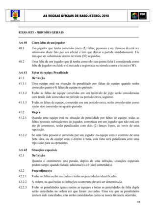 AS REGRAS OFICIAIS DE BASQUETEBOL 2010
48
REGRA SETE - PROVISÕES GERAIS
Art. 40 Cinco faltas de um jogador
40.1 Um jogador que tenha cometido cinco (5) faltas, pessoais e ou técnicas deverá ser
informado deste fato por um oficial e tem que deixar a partida imediatamente. Ele
tem que ser substituído dentro de trinta (30) segundos.
40.2 Uma falta de um jogador que já tenha cometido sua quinta falta é considerada como
falta de jogador excluído e é marcada e registrada na súmula contra o técnico ('B').
Art. 41 Faltas de equipe: Penalidade
41.1 Definição
41.1.1 Uma equipe está na situação de penalidade por faltas de equipe quando tenha
cometido quatro (4) faltas de equipe no período.
41.1.2 Todas as faltas de equipe cometidas em um intervalo de jogo serão consideradas
com tendo sido cometidas no período ou período extra, seguinte.
41.1.3 Todas as faltas de equipe, cometidas em um período extra, serão consideradas como
tendo sido cometidas no quarto período.
41.2 Regra
41.2.1 Quando uma equipe está na situação de penalidade por faltas de equipe, todas as
faltas pessoais subseqüentes de jogador, cometidas em um jogador que não está em
ato de arremesso, serão penalizadas com dois (2) lances livres, ao invés de uma
reposição.
41.2.2 Se uma falta pessoal é cometida por um jogador da equipe com o controle de uma
bola viva, ou da equipe com o direito à bola, esta falta será penalizada com uma
reposição para os oponentes.
Art. 42 Situações especiais
42.1 Definição
Quando o cronômetro está parado, depois de uma infração, situações especiais
podem surgir, quando falta(s) adicional (is) é (são) cometida(s).
42.2 Procedimento
42.2.1 Todas as faltas serão marcadas e todas as penalidades identificadas.
42.2.2 A ordem, na qual todas as infrações ocorreram, deverá ser determinada.
42.2.3 Todas as penalidades iguais contra as equipes e todas as penalidades de falta dupla
serão canceladas na ordem em que foram marcadas. Uma vez que as penalidades
tenham sido canceladas, elas serão consideradas como se nunca tivessem ocorrido.
 