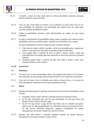 AS REGRAS OFICIAIS DE BASQUETEBOL 2010
49
42.2.4 O direito a posse de bola como parte da última penalidade cancelará quaisquer
direitos anteriores a posse de bola.
42.2.5 Uma vez que a bola tenha se tornado viva no primeiro ou único lance livre ou em
uma penalidade de reposição, esta penalidade não poderá mais ser usada para
cancelar qualquer penalidade restante.
42.2.6 Todas as penalidades restantes serão administradas na ordem em que foram
marcadas.
42.2.7 Se após o cancelamento de penalidades iguais contra as equipes não restarem outras
penalidades para serem administradas, a partida será reiniciada como a seguir.
Se, aproximadamente ao mesmo tempo em que a primeira infração:
• Uma cesta de campo válida é marcada, a bola será concedida para a equipe que
sofreu a cesta para uma reposição em qualquer lugar na linha final.
• Uma equipe tinha o controle da bola ou tinha o direito a bola, a bola será
concedida para essa equipe para uma reposição no local mais próximo à primeira
infração.
• Nenhuma equipe tinha o controle da bola nem tinha o direito a bola, uma
situação de bola ao alto acontece.
Art. 43 Lances livres
43.1 Definição
43.1.1 Um lance livre é uma oportunidade dada a um jogador para marcar um (1) ponto,
sem marcação, de uma posição atrás da linha de lance livre e dentro do semicírculo.
43.1.2 Uma série de lances livres é definida como todos os lances livres e ou a posse de
bola subseqüente resultantes de uma única penalidade de falta.
43.2 Regra
43.2.1 Quando uma falta pessoal é marcada, o(s) lance(s) livres será (ão) concedido(s) como
a seguir:
• O jogador contra o qual a falta foi cometida tentará o(s) lance(s) livre(s).
• Se há uma solicitação para que ele seja substituído, ele terá que tentar o(s)
lance(s) livre(s) antes de deixar o jogo.
• Se ele tiver que deixar o jogo devido uma lesão, por ter cometido sua quinta
falta ou por ter sido desqualificado, seu substituto tentará o(s) lance(s) livre(s).
Se não houver substituto disponível, qualquer companheiro de equipe
designado por seu técnico tentará o(s) lance(s) livre(s).
43.2.2 Quando uma falta técnica é marcada, qualquer membro da equipe oponente
designado por seu técnico tentará os lances livres.
 