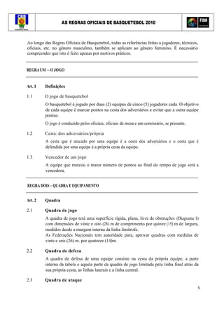 AS REGRAS OFICIAIS DE BASQUETEBOL 2010
5
Ao longo das Regras Oficiais de Basquetebol, todas as referências feitas a jogadores, técnicos,
oficiais, etc. no gênero masculino, também se aplicam ao gênero feminino. É necessário
compreender que isto é feito apenas por motivos práticos.
REGRAUM – O JOGO
Art. 1 Definições
1.1 O jogo de basquetebol
O basquetebol é jogado por duas (2) equipes de cinco (5) jogadores cada. O objetivo
de cada equipe é marcar pontos na cesta dos adversários e evitar que a outra equipe
pontue.
O jogo é conduzido pelos oficiais, oficiais de mesa e um comissário, se presente.
1.2 Cesta: dos adversários/própria
A cesta que é atacado por uma equipe é a cesta dos adversários e o cesta que é
defendida por uma equipe é a própria cesta da equipe.
1.3 Vencedor de um jogo
A equipe que marcou o maior número de pontos ao final do tempo de jogo será a
vencedora.
REGRA DOIS – QUADRA E EQUIPAMENTO
Art. 2 Quadra
2.1 Quadra de jogo
A quadra de jogo terá uma superfície rígida, plana, livre de obstruções (Diagrama 1)
com dimensões de vinte e oito (28) m de comprimento por quinze (15) m de largura,
medidos desde a margem interna da linha limítrofe.
As Federações Nacionais tem autoridade para, aprovar quadras com medidas de
vinte e seis (26) m. por quatorze (14)m.
2.2 Quadra de defesa
A quadra de defesa de uma equipe consiste na cesta da própria equipe, a parte
interna da tabela e aquela parte da quadra de jogo limitada pela linha final atrás da
sua própria cesta, as linhas laterais e a linha central.
2.3 Quadra de ataque
 