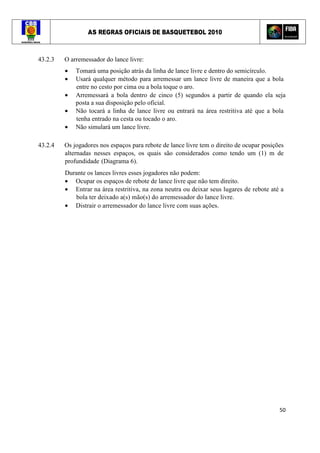 AS REGRAS OFICIAIS DE BASQUETEBOL 2010
50
43.2.3 O arremessador do lance livre:
• Tomará uma posição atrás da linha de lance livre e dentro do semicírculo.
• Usará qualquer método para arremessar um lance livre de maneira que a bola
entre no cesto por cima ou a bola toque o aro.
• Arremessará a bola dentro de cinco (5) segundos a partir de quando ela seja
posta a sua disposição pelo oficial.
• Não tocará a linha de lance livre ou entrará na área restritiva até que a bola
tenha entrado na cesta ou tocado o aro.
• Não simulará um lance livre.
43.2.4 Os jogadores nos espaços para rebote de lance livre tem o direito de ocupar posições
alternadas nesses espaços, os quais são considerados como tendo um (1) m de
profundidade (Diagrama 6).
Durante os lances livres esses jogadores não podem:
• Ocupar os espaços de rebote de lance livre que não tem direito.
• Entrar na área restritiva, na zona neutra ou deixar seus lugares de rebote até a
bola ter deixado a(s) mão(s) do arremessador do lance livre.
• Distrair o arremessador do lance livre com suas ações.
 
