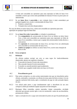 AS REGRAS OFICIAIS DE BASQUETEBOL 2010
52
A bola será concedida aos oponentes para uma reposição na linha de lance livre
estendida a menos que exista outra penalidade de lance(s) livre(s) ou posse para ser
administrada.
43.3.2 Se um lance livre é convertido e a(s) violação (ões) é (são) cometida(s) por
qualquer jogador (es), exceto o arremessador de lance livre:
• Ponto(s), contará (ão).
• Violação (ões) será (ão) desprezada(s).
No caso do último ou único lance livre, a bola será concedida aos oponentes para uma
reposição em qualquer lugar da linha final.
43.3.3 Se um lance livre não é convertido e a violação é cometida por:
• Um companheiro do arremessador de lance livre no último ou único lance
livre, a bola será concedida aos oponentes para uma reposição na linha de
lance livre estendida, a menos que a equipe (do arremessador) tenha direito a
outra posse.
• Um oponente do arremessador de lance livre, um lance livre em substituição
será concedido ao arremessador de lance livre.
• Ambas as equipes no último ou único lance livre, ocorre uma situação de
bola ao alto.
Art. 44 Erros corrigíveis
44.1 Definição
Os oficiais podem corrigir um erro se uma regra for inadvertidamente
desprezada, apenas nas seguintes situações:
• Concessão de lance(s) livre(s) não merecido(s).
• Não conceder lance(s) livre(s) merecido(s).
• Conceder ou cancelar ponto(s) equivocadamente.
• Permitir que o jogador errado tente o(s) lance (s) livre(s).
44.2 Procedimento geral
44.2.1 Para serem corrigíveis, os erros acima mencionados tem que ser descobertos pelos
oficiais, comissário, se presente, ou oficiais de mesa antes da bola se tornar viva em
seguida à primeira bola morta, após o cronômetro de jogo ter sido acionado depois
do erro.
44.2.2 Um oficial pode parar o jogo imediatamente após a descoberta de um erro
corrigível, desde que nenhuma equipe seja posta em desvantagem.
44.2.3 Quaisquer faltas cometidas, pontos marcados, tempo consumidos, atividade
adicional que possam ocorrer após o erro ter acontecido e antes da sua descoberta,
permanecem válidos.
44.2.4 Após a correção do erro o jogo será reiniciado do ponto em que foi paralisado para
 