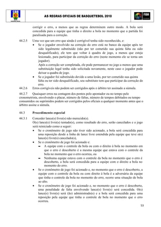 AS REGRAS OFICIAIS DE BASQUETEBOL 2010
53
corrigir o erro, a menos que as regras determinem outro modo. A bola será
concedida para a equipe que tinha o direito a bola no momento que a partida foi
paralisada para a correção.
44.2.5 Uma vez que um erro que ainda é corrigível tenha sido reconhecido, e:
• Se o jogador envolvido na correção do erro está no banco da equipe após ter
sido legalmente substituído (não por ter cometido sua quinta falta ou sido
desqualificado), ele tem que voltar à quadra de jogo, a menos que esteja
lesionado, para participar da correção do erro (neste momento ele se torna um
jogador).
Após a correção ser completada, ele pode permanecer no jogo a menos que uma
substituição legal tenha sido solicitada novamente, neste caso o jogador pode
deixar a quadra de jogo.
• Se o jogador foi substituído devido a uma lesão, por ter cometido sua quinta
falta ou ter sido desqualificado, seu substituto tem que participar da correção do
erro.
44.2.6 Erros corrigíveis não podem ser corrigidos após o árbitro ter assinado a súmula.
44.2.7 Quaisquer erros na contagem dos pontos pelo apontador ou no tempo pelo
cronometrista, envolvendo o placar, número de faltas, número de tempos debitados ou tempo
consumidos ou suprimidos podem ser corrigidos pelos oficiais a qualquer momento antes que o
árbitro assine a súmula.
44.3 Procedimento especial
44.3.1 Conceder lance(s) livre(s) não merecido(s).
O(s) lance(s) livre(s) tentado(s), como resultado do erro, serão cancelados e o jogo
será reiniciado como a seguir:
• Se o cronômetro de jogo não tiver sido acionado, a bola será concedida para
uma reposição desde a linha de lance livre estendida pela equipe que teve o(s)
lance(s) livre(s) cancelado(s),
• Se o cronômetro de jogo foi acionado e:
▬ A equipe com o controle da bola ou com o direito à bola no momento em
que o erro é descoberto é a mesma equipe que estava com o controle da
bola no momento que o erro ocorreu, ou
▬ Nenhuma equipe estava com o controle da bola no momento que o erro é
descoberto, a bola será concedida para a equipe com o direito a bola no
momento do erro.
• Se o cronômetro de jogo foi acionado e, no momento que o erro é descoberto, a
equipe com o controle da bola ou com direito à bola é a adversária da equipe
que tinha o controle da bola no momento do erro, ocorre uma situação de bola
ao alto.
• Se o cronômetro de jogo foi acionado e, no momento que o erro é descoberto,
uma penalidade de falta envolvendo lance(s) livre(s) será concedida. O(s)
lance(s) livre(s) será (ão) administrado(s) e a bola será concedida para uma
reposição pela equipe que tinha o controle de bola no momento que o erro
ocorreu.
 