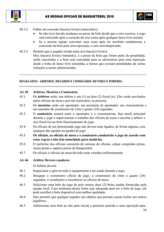 AS REGRAS OFICIAIS DE BASQUETEBOL 2010
54
44.3.2 Falhar em conceder lance(s) livre(s) merecido(s).
• Se não tiver havido mudança na posse da bola desde que o erro ocorreu, o jogo
será reiniciado após a correção do erro como após qualquer lance livre normal.
• Se a mesma equipe converter uma cesta após ter recebido erradamente a
concessão da bola para uma reposição, o erro será desprezado.
44.3.3 Permitir que o jogador errado tente o(s) lance(s) livre(s).
O(s) lance(s) livre(s) tentado(s), e a posse de bola que forem parte da penalidade,
serão cancelados e a bola será concedida para os adversários para uma reposição
desde a linha de lance livre estendida, a menos que existam penalidades de outras
infrações a serem administradas.
REGRA OITO - ARBITROS, MESARIOS E COMISSÁRIO: DEVERES E PODERES.
Art. 45 Árbitros, Mesários e Comissário.
45.1 Os árbitros serão: um árbitro e um (1) ou dois (2) fiscal (is). Eles serão auxiliados
pelos oficiais de mesa e por um comissário, se presente.
45.2 Os mesários serão um apontador, um assistente de apontador, um cronometrista e
um operador do cronômetro de vinte e quatro (24) segundos.
45.3 O comissário sentará entre o apontador e o cronometrista. Sua tarefa principal
durante o jogo é supervisionar o trabalho dos oficiais de mesa e auxiliar o árbitro e
o(s) fiscal (is) no bom funcionamento do jogo.
45.4 Os oficiais de um determinado jogo não devem estar ligados, de forma alguma, com
qualquer das equipes na quadra de jogo.
45.5 Os oficiais, os oficiais de mesa e o comissário conduzirão o jogo de acordo com
estas regras e não têm autoridade para mudá-las.
45.6 O uniforme dos oficiais consistirá de camisas de oficiais, calças compridas pretas,
meias pretas e sapatos pretos de basquetebol.
45.7 Os oficiais e oficiais de mesa deverão estar vestidos uniformemente.
Art. 46 Árbitro: Deveres e poderes
O Árbitro deverá:
46.1 Inspecionar e aprovar todo o equipamento a ser usado durante o jogo.
46.2 Designar o cronômetro oficial do jogo, o cronômetro de vinte e quatro (24)
segundos, o cronômetro e reconhecer os oficiais de mesa.
46.3 Selecionar uma bola do jogo de pelo menos duas (2) bolas usadas fornecidas pela
equipe local. Caso nenhuma destas bolas seja adequada para ser a bola do jogo, ele
pode escolher a bola disponível com melhor qualidade.
46.4 Não permitir que qualquer jogador use objetos que possam causar lesões aos outros
jogadores.
46.5 Administrar uma bola ao alto para iniciar o primeiro período e uma reposição para
 