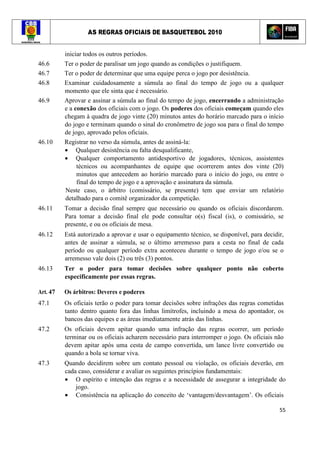 AS REGRAS OFICIAIS DE BASQUETEBOL 2010
55
iniciar todos os outros períodos.
46.6 Ter o poder de paralisar um jogo quando as condições o justifiquem.
46.7 Ter o poder de determinar que uma equipe perca o jogo por desistência.
46.8 Examinar cuidadosamente a súmula ao final do tempo de jogo ou a qualquer
momento que ele sinta que é necessário.
46.9 Aprovar e assinar a súmula ao final do tempo de jogo, encerrando a administração
e a conexão dos oficiais com o jogo. Os poderes dos oficiais começam quando eles
chegam à quadra de jogo vinte (20) minutos antes do horário marcado para o início
do jogo e terminam quando o sinal do cronômetro de jogo soa para o final do tempo
de jogo, aprovado pelos oficiais.
46.10 Registrar no verso da súmula, antes de assiná-la:
• Qualquer desistência ou falta desqualificante,
• Qualquer comportamento antidesportivo de jogadores, técnicos, assistentes
técnicos ou acompanhantes de equipe que ocorrerem antes dos vinte (20)
minutos que antecedem ao horário marcado para o início do jogo, ou entre o
final do tempo de jogo e a aprovação e assinatura da súmula.
Neste caso, o árbitro (comissário, se presente) tem que enviar um relatório
detalhado para o comitê organizador da competição.
46.11 Tomar a decisão final sempre que necessário ou quando os oficiais discordarem.
Para tomar a decisão final ele pode consultar o(s) fiscal (is), o comissário, se
presente, e ou os oficiais de mesa.
46.12 Está autorizado a aprovar e usar o equipamento técnico, se disponível, para decidir,
antes de assinar a súmula, se o último arremesso para a cesta no final de cada
período ou qualquer período extra aconteceu durante o tempo de jogo e/ou se o
arremesso vale dois (2) ou três (3) pontos.
46.13 Ter o poder para tomar decisões sobre qualquer ponto não coberto
especificamente por essas regras.
Art. 47 Os árbitros: Deveres e poderes
47.1 Os oficiais terão o poder para tomar decisões sobre infrações das regras cometidas
tanto dentro quanto fora das linhas limítrofes, incluindo a mesa do apontador, os
bancos das equipes e as áreas imediatamente atrás das linhas.
47.2 Os oficiais devem apitar quando uma infração das regras ocorrer, um período
terminar ou os oficiais acharem necessário para interromper o jogo. Os oficiais não
devem apitar após uma cesta de campo convertida, um lance livre convertido ou
quando a bola se tornar viva.
47.3 Quando decidirem sobre um contato pessoal ou violação, os oficiais deverão, em
cada caso, considerar e avaliar os seguintes princípios fundamentais:
• O espírito e intenção das regras e a necessidade de assegurar a integridade do
jogo.
• Consistência na aplicação do conceito de ‘vantagem/desvantagem’. Os oficiais
 
