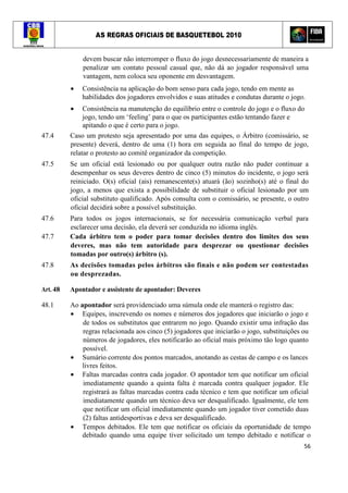 AS REGRAS OFICIAIS DE BASQUETEBOL 2010
56
devem buscar não interromper o fluxo do jogo desnecessariamente de maneira a
penalizar um contato pessoal casual que, não dá ao jogador responsável uma
vantagem, nem coloca seu oponente em desvantagem.
• Consistência na aplicação do bom senso para cada jogo, tendo em mente as
habilidades dos jogadores envolvidos e suas atitudes e condutas durante o jogo.
• Consistência na manutenção do equilíbrio entre o controle do jogo e o fluxo do
jogo, tendo um ‘feeling’ para o que os participantes estão tentando fazer e
apitando o que é certo para o jogo.
47.4 Caso um protesto seja apresentado por uma das equipes, o Árbitro (comissário, se
presente) deverá, dentro de uma (1) hora em seguida ao final do tempo de jogo,
relatar o protesto ao comitê organizador da competição.
47.5 Se um oficial está lesionado ou por qualquer outra razão não puder continuar a
desempenhar os seus deveres dentro de cinco (5) minutos do incidente, o jogo será
reiniciado. O(s) oficial (ais) remanescente(s) atuará (ão) sozinho(s) até o final do
jogo, a menos que exista a possibilidade de substituir o oficial lesionado por um
oficial substituto qualificado. Após consulta com o comissário, se presente, o outro
oficial decidirá sobre a possível substituição.
47.6 Para todos os jogos internacionais, se for necessária comunicação verbal para
esclarecer uma decisão, ela deverá ser conduzida no idioma inglês.
47.7 Cada árbitro tem o poder para tomar decisões dentro dos limites dos seus
deveres, mas não tem autoridade para desprezar ou questionar decisões
tomadas por outro(s) árbitro (s).
47.8 As decisões tomadas pelos árbitros são finais e não podem ser contestadas
ou desprezadas.
Art. 48 Apontador e assistente de apontador: Deveres
48.1 Ao apontador será providenciado uma súmula onde ele manterá o registro das:
• Equipes, inscrevendo os nomes e números dos jogadores que iniciarão o jogo e
de todos os substitutos que entrarem no jogo. Quando existir uma infração das
regras relacionada aos cinco (5) jogadores que iniciarão o jogo, substituições ou
números de jogadores, eles notificarão ao oficial mais próximo tão logo quanto
possível.
• Sumário corrente dos pontos marcados, anotando as cestas de campo e os lances
livres feitos.
• Faltas marcadas contra cada jogador. O apontador tem que notificar um oficial
imediatamente quando a quinta falta é marcada contra qualquer jogador. Ele
registrará as faltas marcadas contra cada técnico e tem que notificar um oficial
imediatamente quando um técnico deva ser desqualificado. Igualmente, ele tem
que notificar um oficial imediatamente quando um jogador tiver cometido duas
(2) faltas antidesportivas e deva ser desqualificado.
• Tempos debitados. Ele tem que notificar os oficiais da oportunidade de tempo
debitado quando uma equipe tiver solicitado um tempo debitado e notificar o
 
