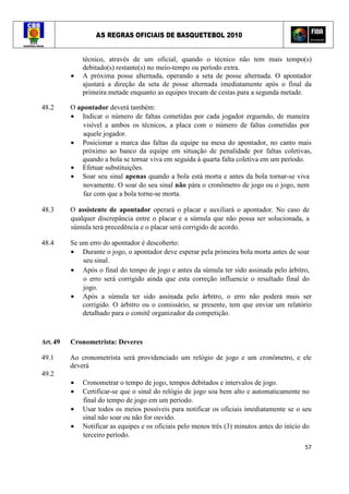 AS REGRAS OFICIAIS DE BASQUETEBOL 2010
57
técnico, através de um oficial, quando o técnico não tem mais tempo(s)
debitado(s) restante(s) no meio-tempo ou período extra.
• A próxima posse alternada, operando a seta de posse alternada. O apontador
ajustará a direção da seta de posse alternada imediatamente após o final da
primeira metade enquanto as equipes trocam de cestas para a segunda metade.
48.2 O apontador deverá também:
• Indicar o número de faltas cometidas por cada jogador erguendo, de maneira
visível a ambos os técnicos, a placa com o número de faltas cometidas por
aquele jogador.
• Posicionar a marca das faltas da equipe na mesa do apontador, no canto mais
próximo ao banco da equipe em situação de penalidade por faltas coletivas,
quando a bola se tornar viva em seguida à quarta falta coletiva em um período.
• Efetuar substituições.
• Soar seu sinal apenas quando a bola está morta e antes da bola tornar-se viva
novamente. O soar do seu sinal não pára o cronômetro de jogo ou o jogo, nem
faz com que a bola torne-se morta.
48.3 O assistente de apontador operará o placar e auxiliará o apontador. No caso de
qualquer discrepância entre o placar e a súmula que não possa ser solucionada, a
súmula terá precedência e o placar será corrigido de acordo.
48.4 Se um erro do apontador é descoberto:
• Durante o jogo, o apontador deve esperar pela primeira bola morta antes de soar
seu sinal.
• Após o final do tempo de jogo e antes da súmula ter sido assinada pelo árbitro,
o erro será corrigido ainda que esta correção influencie o resultado final do
jogo.
• Após a súmula ter sido assinada pelo árbitro, o erro não poderá mais ser
corrigido. O árbitro ou o comissário, se presente, tem que enviar um relatório
detalhado para o comitê organizador da competição.
Art. 49 Cronometrista: Deveres
49.1 Ao cronometrista será providenciado um relógio de jogo e um cronômetro, e ele
deverá
49.2
• Cronometrar o tempo de jogo, tempos debitados e intervalos de jogo.
• Certificar-se que o sinal do relógio de jogo soa bem alto e automaticamente no
final do tempo de jogo em um período.
• Usar todos os meios possíveis para notificar os oficiais imediatamente se o seu
sinal não soar ou não for ouvido.
• Notificar as equipes e os oficiais pelo menos três (3) minutos antes do início do
terceiro período.
 