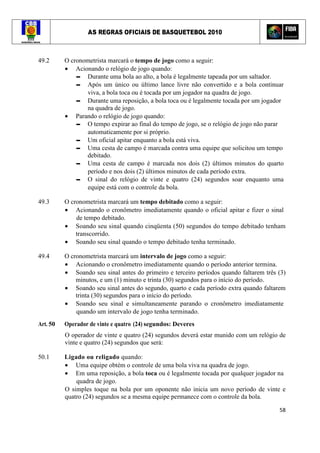 AS REGRAS OFICIAIS DE BASQUETEBOL 2010
58
49.2 O cronometrista marcará o tempo de jogo como a seguir:
• Acionando o relógio de jogo quando:
▬ Durante uma bola ao alto, a bola é legalmente tapeada por um saltador.
▬ Após um único ou último lance livre não convertido e a bola continuar
viva, a bola toca ou é tocada por um jogador na quadra de jogo.
▬ Durante uma reposição, a bola toca ou é legalmente tocada por um jogador
na quadra de jogo.
• Parando o relógio de jogo quando:
▬ O tempo expirar ao final do tempo de jogo, se o relógio de jogo não parar
automaticamente por si próprio.
▬ Um oficial apitar enquanto a bola está viva.
▬ Uma cesta de campo é marcada contra uma equipe que solicitou um tempo
debitado.
▬ Uma cesta de campo é marcada nos dois (2) últimos minutos do quarto
período e nos dois (2) últimos minutos de cada período extra.
▬ O sinal do relógio de vinte e quatro (24) segundos soar enquanto uma
equipe está com o controle da bola.
49.3 O cronometrista marcará um tempo debitado como a seguir:
• Acionando o cronômetro imediatamente quando o oficial apitar e fizer o sinal
de tempo debitado.
• Soando seu sinal quando cinqüenta (50) segundos do tempo debitado tenham
transcorrido.
• Soando seu sinal quando o tempo debitado tenha terminado.
49.4 O cronometrista marcará um intervalo de jogo como a seguir:
• Acionando o cronômetro imediatamente quando o período anterior termina.
• Soando seu sinal antes do primeiro e terceiro períodos quando faltarem três (3)
minutos, e um (1) minuto e trinta (30) segundos para o início do período.
• Soando seu sinal antes do segundo, quarto e cada período extra quando faltarem
trinta (30) segundos para o início do período.
• Soando seu sinal e simultaneamente parando o cronômetro imediatamente
quando um intervalo de jogo tenha terminado.
Art. 50 Operador de vinte e quatro (24) segundos: Deveres
O operador de vinte e quatro (24) segundos deverá estar munido com um relógio de
vinte e quatro (24) segundos que será:
50.1 Ligado ou religado quando:
• Uma equipe obtém o controle de uma bola viva na quadra de jogo.
• Em uma reposição, a bola toca ou é legalmente tocada por qualquer jogador na
quadra de jogo.
O simples toque na bola por um oponente não inicia um novo período de vinte e
quatro (24) segundos se a mesma equipe permanece com o controle da bola.
 