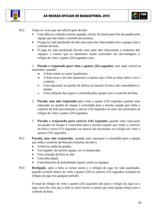 AS REGRAS OFICIAIS DE BASQUETEBOL 2010
59
50.2 Todas as vezes que um oficial apita devido:
• Uma falta ou violação (menos quando, a bola, foi posta para fora da quadra pela
equipe que não tinha o controle da mesma),
• O jogo ter sido paralisado devido uma ação não relacionada com a equipe com o
controle da bola,
• O jogo ter sido paralisado devido uma ação não relacionada a nenhuma das
equipes, a menos que os oponentes sejam colocados em desvantagem, o
relógio de vinte e quatro (24) segundos será:
1. Parado e reajustado para vinte e quatro (24) segundos, sem nada visível no
mostrador, quando:
▬ A bola entrar no cesto legalmente.
▬ A bola tocar o aro dos oponentes (a menos que a bola se aloje entre o aro e
a tabela).
▬ Uma reposição na quadra de defesa ou lance(s) livre(s) são concedido(s) a
equipe.
▬ Uma infração das regras é cometida pela equipe com o controle da bola.
2. Parado, mas não reajustado para vinte e quatro (24) segundos quando uma
reposição na quadra de ataque é concedida para a mesma equipe que tinha o
controle da bola previamente e catorze (14) segundos ou mais são mostrados no
relógio de vinte e quatro (24) segundos.
3. Parado e reajustado para catorze (14) segundos quando uma reposição
na quadra de ataque é concedida para a mesma equipe que tinha o controle
da bola e treze (13) segundos ou menos são mostrados no relógio de vinte e
quatro (24) segundos.
50.3 Parado, mas não reajustado, quando uma reposição é concedida para a equipe
que tinha o controle da bola previamente, devido a:
• A bola ter saído da quadra.
• Um jogador, da mesma equipe, ter se machucado.
• Uma situação de bola ao alto.
• Uma falta dupla.
• Cancelamento de penalidades iguais contra as equipes.
50.4 Desligado, após a bola se tornar morta e o relógio de jogo ter sido paralisado,
quando existem menos de vinte e quatro (24) ou catorze (14) segundos restando no
relógio de jogo em qualquer período.
O sinal do relógio de vinte e quatro (24) segundos não para o relógio de jogo ou o
jogo, nem faz com que a bola se torne morta, a menos que uma equipe esteja com o
controle da bola.
 