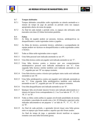 AS REGRAS OFICIAIS DE BASQUETEBOL 2010
69
B.7 Tempos debitados
B.7.1 Tempos debitados concedidos serão registrados na súmula anotando-se o
minuto do tempo de jogo do período ou período extra nos espaços
apropriados abaixo do nome da equipe.
B.7.2 Ao final de cada metade e período extra, os espaços não utilizados serão
marcados com duas (2) linhas horizontais paralelas.
B.8 Faltas
B.8.1 As faltas de jogador podem ser pessoais, técnicas, antidesportivas ou
desqualificantes e serão registradas contra o jogador.
B.8.2 As faltas do técnico, assistente técnico, substituto e acompanhante de
equipe podem ser técnicas ou desqualificantes e serão registradas contra
o técnico.
B.8.3 Todas as faltas serão registradas como a seguir:
B.8.3.1 Uma falta pessoal será indicada anotando-se um ‘P’.
B.8.3.2 Uma falta técnica contra um jogador será indicada anotando-se um ‘T’.
B.8.3.3 Uma falta técnica contra o técnico por seu comportamento
antidesportivo pessoal será indicada anotando-se um ‘C’. Uma
segunda falta técnica similar também será indicada anotando-se um
‘C’, seguido por um ‘D’ no espaço restante.
B.8.3.4 Uma falta técnica contra o técnico por qualquer outra razão será indicada
anotando-se um ‘B’.
B.8.3.5 Uma falta antidesportiva contra um jogador será indicada anotando-se
um ‘U’. Uma segunda falta antidesportiva também será indicada
anotando-se um ‘U’, seguido por um ‘D’ nos espaços restantes.
B.8.3.6 Uma falta desqualificante será indicada anotando-se um ‘D’.
B.8.3.7 Qualquer falta envolvendo lance(s) livre(s) será indicada adicionando-se o
número de lances livres correspondentes (1, 2 ou 3) ao lado do ‘P’, ‘T’, ‘C’,
‘B’, U’ ou ‘D’.
B.8.3.8 Todas as faltas contra ambas às equipes envolvendo penalidades da mesma
severidade e canceladas de acordo com o Art. 42 (Situações especiais) serão
indicadas adicionando-se um pequeno ‘c’ ao lado do ‘P’, ‘T’, ‘C’, ‘B’, U’
ou ‘D’.
B.8.3.9 Ao final de cada período, o apontador deverá traçar uma linha grossa
entre os espaços que foram usados e aqueles que não foram usados.
Ao final do tempo de jogo, o apontador deverá inutilizar os espaços
restantes com uma linha horizontal grossa.
 