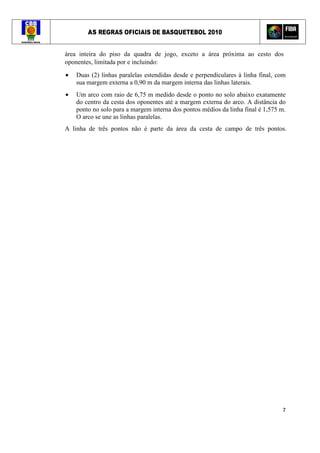 AS REGRAS OFICIAIS DE BASQUETEBOL 2010
7
área inteira do piso da quadra de jogo, exceto a área próxima ao cesto dos
oponentes, limitada por e incluindo:
• Duas (2) linhas paralelas estendidas desde e perpendiculares à linha final, com
sua margem externa a 0,90 m da margem interna das linhas laterais.
• Um arco com raio de 6,75 m medido desde o ponto no solo abaixo exatamente
do centro da cesta dos oponentes até a margem externa do arco. A distância do
ponto no solo para a margem interna dos pontos médios da linha final é 1,575 m.
O arco se une as linhas paralelas.
A linha de três pontos não é parte da área da cesta de campo de três pontos.
 