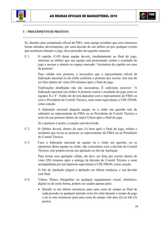 AS REGRAS OFICIAIS DE BASQUETEBOL 2010
74
C – PROCEDIMENTO DE PROTESTO
Se, durante uma competição oficial da FIBA, uma equipe acreditar que seus interesses
foram afetados adversamente, por uma decisão de um árbitro ou por qualquer evento
que aconteceu durante o jogo, deve proceder da seguinte maneira:
C.1 O capitão (CAP) desta equipe deverá, imediatamente ao final do jogo,
informar ao árbitro que sua equipe está protestando contra o resultado do
jogo e assinar a súmula no espaço marcado ‘Assinatura do capitão em caso
de protesto’.
Para validar este protesto, é necessário que o representante oficial da
federação nacional ou do clube confirme o protesto por escrito. Isto tem de
ser feito dentro de vinte (20) minutos após o final do jogo.
Explicações detalhadas não são necessárias. É suficiente escrever: ‘A
federação nacional (ou clube) X protesta contra o resultado do jogo entre as
equipes X e Y’. Então ele deverá depositar com o representante da FIBA ou
com o Presidente do Comitê Técnico, uma soma equivalente a US$ 250,00,
como caução.
A federação nacional daquela equipe ou o clube em questão tem de
submeter ao representante da FIBA ou ao Presidente do Comitê Técnico o
texto do seu protesto dentro de uma (1) hora após o final do jogo.
Se o protesto é aceito, a caução será devolvida.
C.2 O Árbitro deverá, dentro da uma (1) hora após o final do jogo, relatar o
incidente que levou ao protesto ao representante da FIBA ou ao Presidente
do Comitê Técnico.
C.3 Caso a federação nacional da equipe ou o clube em questão, ou os
oponentes desta equipe ou clube, não concordem com a decisão do Comitê
Técnico, eles podem enviar um apelação ao Júri de Apelação.
Para tornar essa apelação válida, ela deve ser feita por escrito dentro de
vinte (20) minutos após a entrega da decisão do Comitê Técnico e estar
acompanhada por um depósito equivalente a US$ 500,00, como caução.
O Júri de Apelação julgará a apelação em última instância, e sua decisão
será final.
C.4 Vídeos, filmes, fotografias ou qualquer equipamento visual, eletrônico,
digital ou de outra forma, podem ser usados apenas para:
• Decidir se um último arremesso para uma cesta de campo ao final de
cada período ou qualquer período extra foi solto durante o tempo de jogo
e ou se este arremesso para uma cesta de campo vale dois (2) ou três (3)
pontos.
 