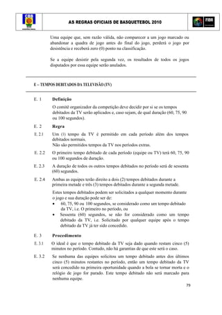AS REGRAS OFICIAIS DE BASQUETEBOL 2010
79
Uma equipe que, sem razão válida, não comparecer a um jogo marcado ou
abandonar a quadra de jogo antes do final do jogo, perderá o jogo por
desistência e receberá zero (0) ponto na classificação.
Se a equipe desistir pela segunda vez, os resultados de todos os jogos
disputados por essa equipe serão anulados.
E – TEMPOS DEBITADOS DA TELEVISÃO (TV)
E. 1 Definição
O comitê organizador da competição deve decidir por si se os tempos
debitados da TV serão aplicados e, caso sejam, de qual duração (60, 75, 90
ou 100 segundos).
E. 2 Regra
E. 2.1 Um (1) tempo da TV é permitido em cada período além dos tempos
debitados normais.
Não são permitidos tempos da TV nos períodos extras.
E. 2.2 O primeiro tempo debitado de cada período (equipe ou TV) terá 60, 75, 90
ou 100 segundos de duração.
E. 2.3 A duração de todos os outros tempos debitados no período será de sessenta
(60) segundos.
E. 2.4 Ambas as equipes terão direito a dois (2) tempos debitados durante a
primeira metade e três (3) tempos debitados durante a segunda metade.
Estes tempos debitados podem ser solicitados a qualquer momento durante
o jogo e sua duração pode ser de:
• 60, 75, 90 ou 100 segundos, se considerado como um tempo debitado
da TV, i.e. O primeiro no período, ou
• Sessenta (60) segundos, se não for considerado como um tempo
debitado da TV, i.e. Solicitado por qualquer equipe após o tempo
debitado da TV já ter sido concedido.
E. 3 Procedimento
E. 3.1 O ideal é que o tempo debitado da TV seja dado quando restam cinco (5)
minutos no período. Contudo, não há garantias de que este será o caso.
E. 3.2 Se nenhuma das equipes solicitou um tempo debitado antes dos últimos
cinco (5) minutos restantes no período, então um tempo debitado da TV
será concedido na primeira oportunidade quando a bola se tornar morta e o
relógio de jogo for parado. Este tempo debitado não será marcado para
nenhuma equipe.
 