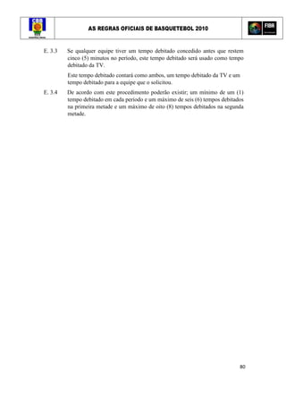 AS REGRAS OFICIAIS DE BASQUETEBOL 2010
80
E. 3.3 Se qualquer equipe tiver um tempo debitado concedido antes que restem
cinco (5) minutos no período, este tempo debitado será usado como tempo
debitado da TV.
Este tempo debitado contará como ambos, um tempo debitado da TV e um
tempo debitado para a equipe que o solicitou.
E. 3.4 De acordo com este procedimento poderão existir; um mínimo de um (1)
tempo debitado em cada período e um máximo de seis (6) tempos debitados
na primeira metade e um máximo de oito (8) tempos debitados na segunda
metade.
 
