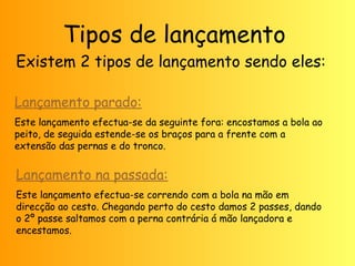 Tipos de lançamento 
Existem 2 tipos de lançamento sendo eles: 
Lançamento parado: 
Este lançamento efectua-se da seguinte fora: encostamos a bola ao 
peito, de seguida estende-se os braços para a frente com a 
extensão das pernas e do tronco. 
Lançamento na passada: 
Este lançamento efectua-se correndo com a bola na mão em 
direcção ao cesto. Chegando perto do cesto damos 2 passes, dando 
o 2º passe saltamos com a perna contrária á mão lançadora e 
encestamos. 
 