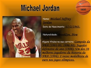 Nome: Michael Jeffrey 
Jordan 
Data de Nascimento: 17/2/1963. 
Naturalidade: Brooklyn, New 
York. 
Alguns títulos na sua carreira: Campeão da 
NBA (1991-93, 1996-98); Jogador 
defensivo do ano (1988); Um dos 50 
melhores jogadores da historia da 
NBA (1996); 2 vezes medalhista de 
ouro nos jogos olímpicos. 
 
