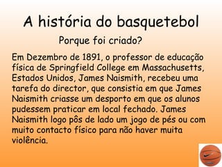 A história do basquetebol 
Porque foi criado? 
Em Dezembro de 1891, o professor de educação 
física de Springfield College em Massachusetts, 
Estados Unidos, James Naismith, recebeu uma 
tarefa do director, que consistia em que James 
Naismith criasse um desporto em que os alunos 
pudessem praticar em local fechado. James 
Naismith logo pôs de lado um jogo de pés ou com 
muito contacto físico para não haver muita 
violência. 
 