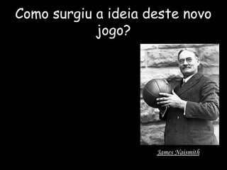 Como surgiu a ideia deste novo 
jogo? 
Um dia, James Naismith, 
enquanto dava uma aula de 
educação física, olhou para um 
cesto de pêssegos, e teve a ideia 
de o pendurar a 3,05 metros do 
chão, e depois atirou uma bola de 
futebol para tentar encestar e 
daí nasceu o basquetebol, ainda 
sem nome concreto. 
James Naismith 
 