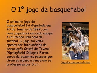 O 1º jogo de basquetebol 
O primeiro jogo de 
basquetebol foi disputado em 
20 de Janeiro de 1892, com 
nove jogadores em cada equipa 
e utilizando uma bola de 
futebol. O jogo foi visto 
apenas por funcionários da 
Associação Cristã de Jovens 
(Springfield College). Foram 
cerca de duzentas pessoas que 
viram os alunos a vencerem os 
professores por 5 a 1. Jogador com posse de bola 
 