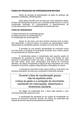 FASES DO PROCESSO DE APRENDIZAGEM MOTORA
Dentro do processo de aprendizagem as ações do professor são
ENSINAR, CORRIGIR e APERFEIÇOAR.
Estas ações coincidem com as fases que vamos apresentar abaixo.
As fases são distinguidas de acordo com o conteúdo predominante e o nível de
coordenação alcançado (3), compreendendo o desenvolvimento da
coordenação grossa e fina, e a estabilização da coordenação fina.
FASES DO APRENDIZADO
1º) Desenvolvimento da coordenação grossa.
2º) Desenvolvimento da coordenação fina.
3º) Estabilização da coordenação fina.
Apesar de não haver uma linha divisória marcante entre as fases,
elas representam a estrutura básica do processo de aprendizagem motora,
independente da modalidade esportiva, da idade e do nível motor inicial.
A formação de uma primeira representação de movimento ocorre
com base tanto na recepção de informações sensoriais como verbais, através
do aproveitamento da memória motora.
A coordenação grossa é caracterizada pelo seguinte quadro de
manifestação da execução do movimento: é típica uma entrada de força
excessiva e parcialmente errada, quer dizer, a potência de movimento ainda
não está correta, tendo como característica uma fluência de movimento
deficiente. Isto atinge principalmente a ligação da fase preparatória com a fase
principal do movimento, surgindo nítidas paradas e interrupções do mesmo.
A condução do movimento muitas vezes é afoita ou muito lenta e em
harmonia insuficiente, de modo que o rendimento é fortemente oscilante.
Durante a fase de coordenação grossa
não há equilíbrio entre
a força do gesto e a condução do movimento,
resultando em interrupções, desarmonia e
rendimento oscilante.
No estágio da coordenação fina, o aluno pode executar o novo
movimento aprendido quase sem erros.
A coordenação fina apresenta em seu quadro de manifestação um
decurso de movimento harmônico, fechado. Os critérios de qualificação das
respectivas técnicas esportivas são plenamente satisfeitos.
 